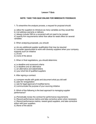 Lesson 7 Quiz
NOTE: TAKE THIS QUIZ ONLINE FOR IMMEDIATE FEEDBACK

1. To streamline the analysis process, a request for proposal should:
a.) allow the suppliers to introduce as many variables as they would like
b.) not address warranty or delivery
c.) always include VMI so a scorecard will not need to be revised
d.) specify firm requirements rather than allow for weak offers for several
variables
2. When analyzing proposals, you should:
a.) do any additional supplier qualification that may be required
b.) consider opportunities to work with diversity suppliers when your company
supports such an initiative
c.) A & B
d.) none of the above
3. When in final negotiations, you should determine:
a.) a deadline and scorecard criteria
b.) a deadline and an alternative
c.) an alternative and stakeholders
d.) your short list of qualified suppliers
4. After signing a contract:
a.) compare results with goals and document what you did well
b.) plan for renegotiation
c.) ask for legal approval of modified terms
d.) communicate the purpose of your sourcing initiative
5. Which of the following is the best approach to managing supplier
performance?
a.) Periodically review the contract for performance requirements
b.) Record performance metrics and take corrective action when necessary
c.) Record performance metrics, reward good suppliers, and take corrective
action with poor suppliers
d.) None of the above

76

 