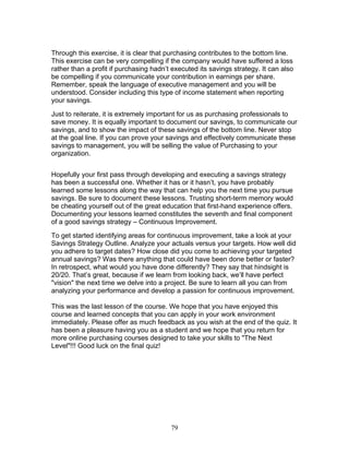 Through this exercise, it is clear that purchasing contributes to the bottom line.
This exercise can be very compelling if the company would have suffered a loss
rather than a profit if purchasing hadn’t executed its savings strategy. It can also
be compelling if you communicate your contribution in earnings per share.
Remember, speak the language of executive management and you will be
understood. Consider including this type of income statement when reporting
your savings.
Just to reiterate, it is extremely important for us as purchasing professionals to
save money. It is equally important to document our savings, to communicate our
savings, and to show the impact of these savings of the bottom line. Never stop
at the goal line. If you can prove your savings and effectively communicate these
savings to management, you will be selling the value of Purchasing to your
organization.
Hopefully your first pass through developing and executing a savings strategy
has been a successful one. Whether it has or it hasn’t, you have probably
learned some lessons along the way that can help you the next time you pursue
savings. Be sure to document these lessons. Trusting short-term memory would
be cheating yourself out of the great education that first-hand experience offers.
Documenting your lessons learned constitutes the seventh and final component
of a good savings strategy – Continuous Improvement.
To get started identifying areas for continuous improvement, take a look at your
Savings Strategy Outline. Analyze your actuals versus your targets. How well did
you adhere to target dates? How close did you come to achieving your targeted
annual savings? Was there anything that could have been done better or faster?
In retrospect, what would you have done differently? They say that hindsight is
20/20. That’s great, because if we learn from looking back, we’ll have perfect
"vision" the next time we delve into a project. Be sure to learn all you can from
analyzing your performance and develop a passion for continuous improvement.
This was the last lesson of the course. We hope that you have enjoyed this
course and learned concepts that you can apply in your work environment
immediately. Please offer as much feedback as you wish at the end of the quiz. It
has been a pleasure having you as a student and we hope that you return for
more online purchasing courses designed to take your skills to "The Next
Level"!!! Good luck on the final quiz!

79

 