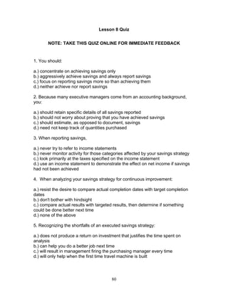 Lesson 8 Quiz
NOTE: TAKE THIS QUIZ ONLINE FOR IMMEDIATE FEEDBACK

1. You should:
a.) concentrate on achieving savings only
b.) aggressively achieve savings and always report savings
c.) focus on reporting savings more so than achieving them
d.) neither achieve nor report savings
2. Because many executive managers come from an accounting background,
you:
a.) should retain specific details of all savings reported
b.) should not worry about proving that you have achieved savings
c.) should estimate, as opposed to document, savings
d.) need not keep track of quantities purchased
3. When reporting savings,
a.) never try to refer to income statements
b.) never monitor activity for those categories affected by your savings strategy
c.) look primarily at the taxes specified on the income statement
d.) use an income statement to demonstrate the effect on net income if savings
had not been achieved
4. When analyzing your savings strategy for continuous improvement:
a.) resist the desire to compare actual completion dates with target completion
dates
b.) don't bother with hindsight
c.) compare actual results with targeted results, then determine if something
could be done better next time
d.) none of the above
5. Recognizing the shortfalls of an executed savings strategy:
a.) does not produce a return on investment that justifies the time spent on
analysis
b.) can help you do a better job next time
c.) will result in management firing the purchasing manager every time
d.) will only help when the first time travel machine is built

80

 