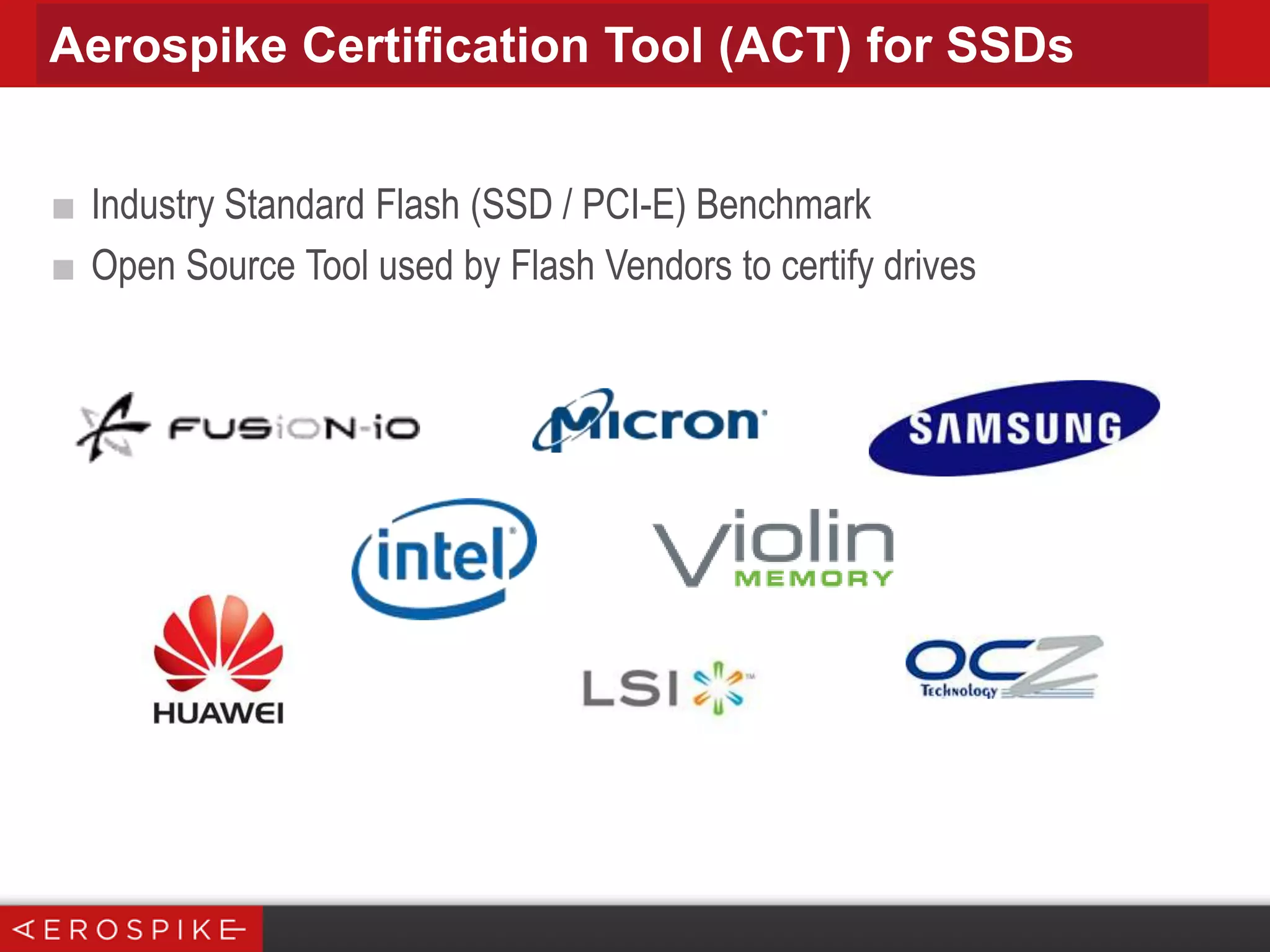 Aerospike Certification Tool (ACT) for SSDs
■ Industry Standard Flash (SSD / PCI-E) Benchmark
■ Open Source Tool used by Flash Vendors to certify drives

 