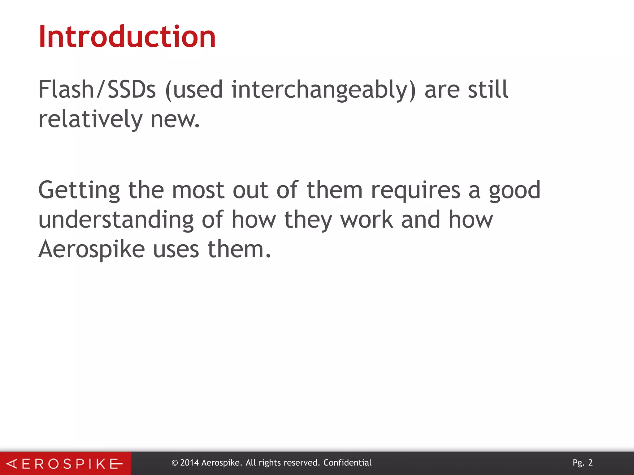 Introduction
Flash/SSDs (used interchangeably) are still
relatively new.
Getting the most out of them requires a good
understanding of how they work and how
Aerospike uses them.

© 2014 Aerospike. All rights reserved. Confidential

Pg. 2

 