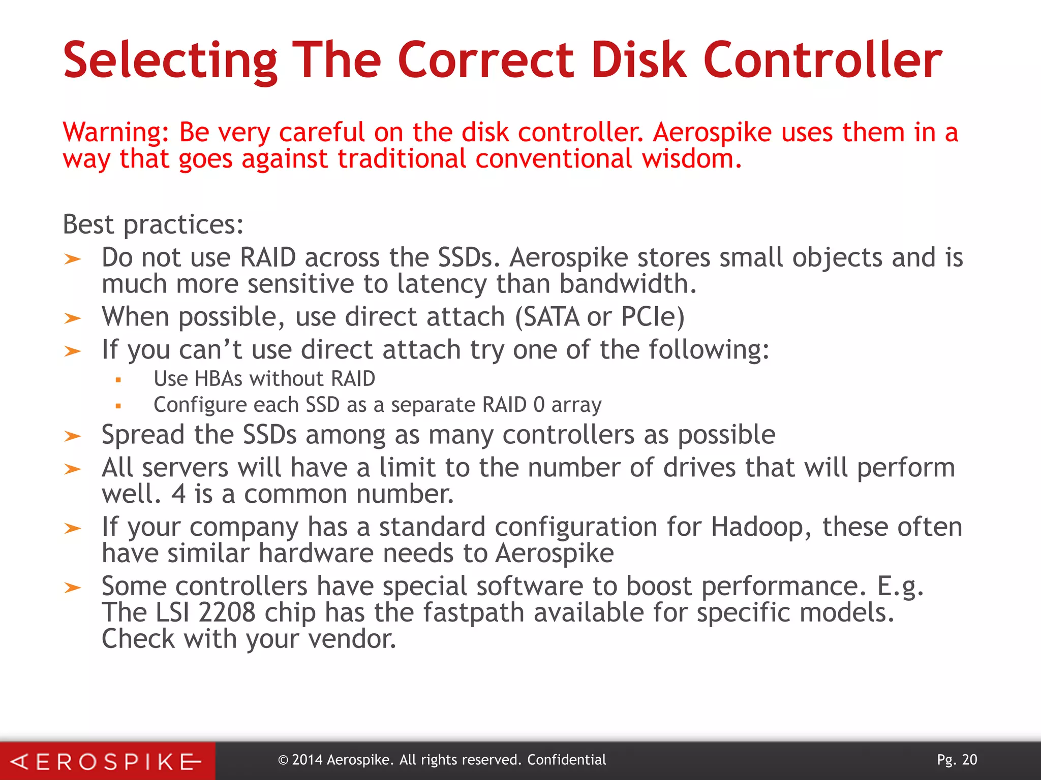 Selecting The Correct Disk Controller
Warning: Be very careful on the disk controller. Aerospike uses them in a
way that goes against traditional conventional wisdom.

Best practices:
➤ Do not use RAID across the SSDs. Aerospike stores small objects and is
much more sensitive to latency than bandwidth.
➤ When possible, use direct attach (SATA or PCIe)
➤ If you can’t use direct attach try one of the following:




➤
➤
➤

➤

Use HBAs without RAID
Configure each SSD as a separate RAID 0 array

Spread the SSDs among as many controllers as possible
All servers will have a limit to the number of drives that will perform
well. 4 is a common number.
If your company has a standard configuration for Hadoop, these often
have similar hardware needs to Aerospike
Some controllers have special software to boost performance. E.g.
The LSI 2208 chip has the fastpath available for specific models.
Check with your vendor.

© 2014 Aerospike. All rights reserved. Confidential

Pg. 20

 