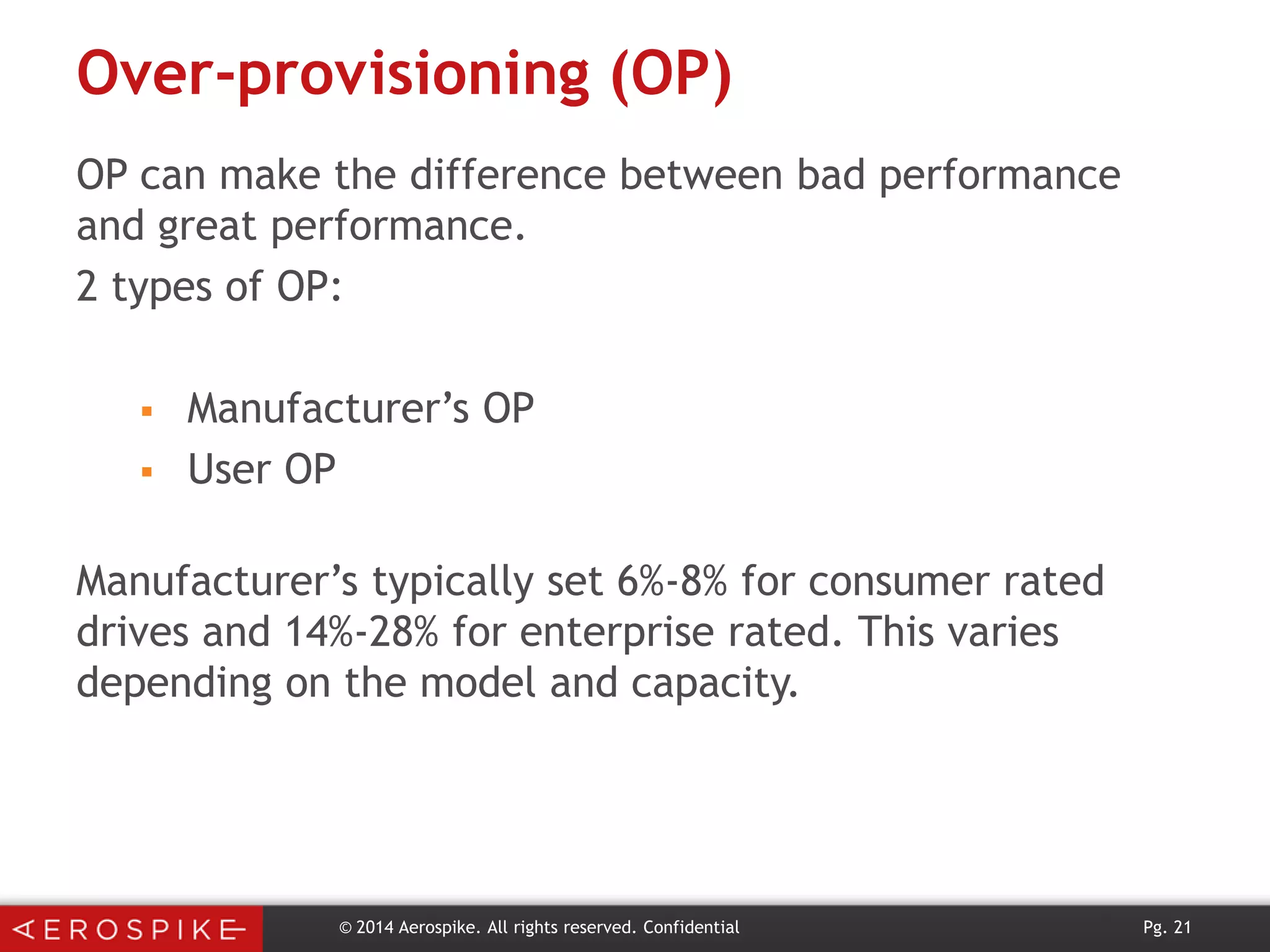 Over-provisioning (OP)
OP can make the difference between bad performance
and great performance.
2 types of OP:



Manufacturer’s OP
User OP

Manufacturer’s typically set 6%-8% for consumer rated
drives and 14%-28% for enterprise rated. This varies
depending on the model and capacity.

© 2014 Aerospike. All rights reserved. Confidential

Pg. 21

 