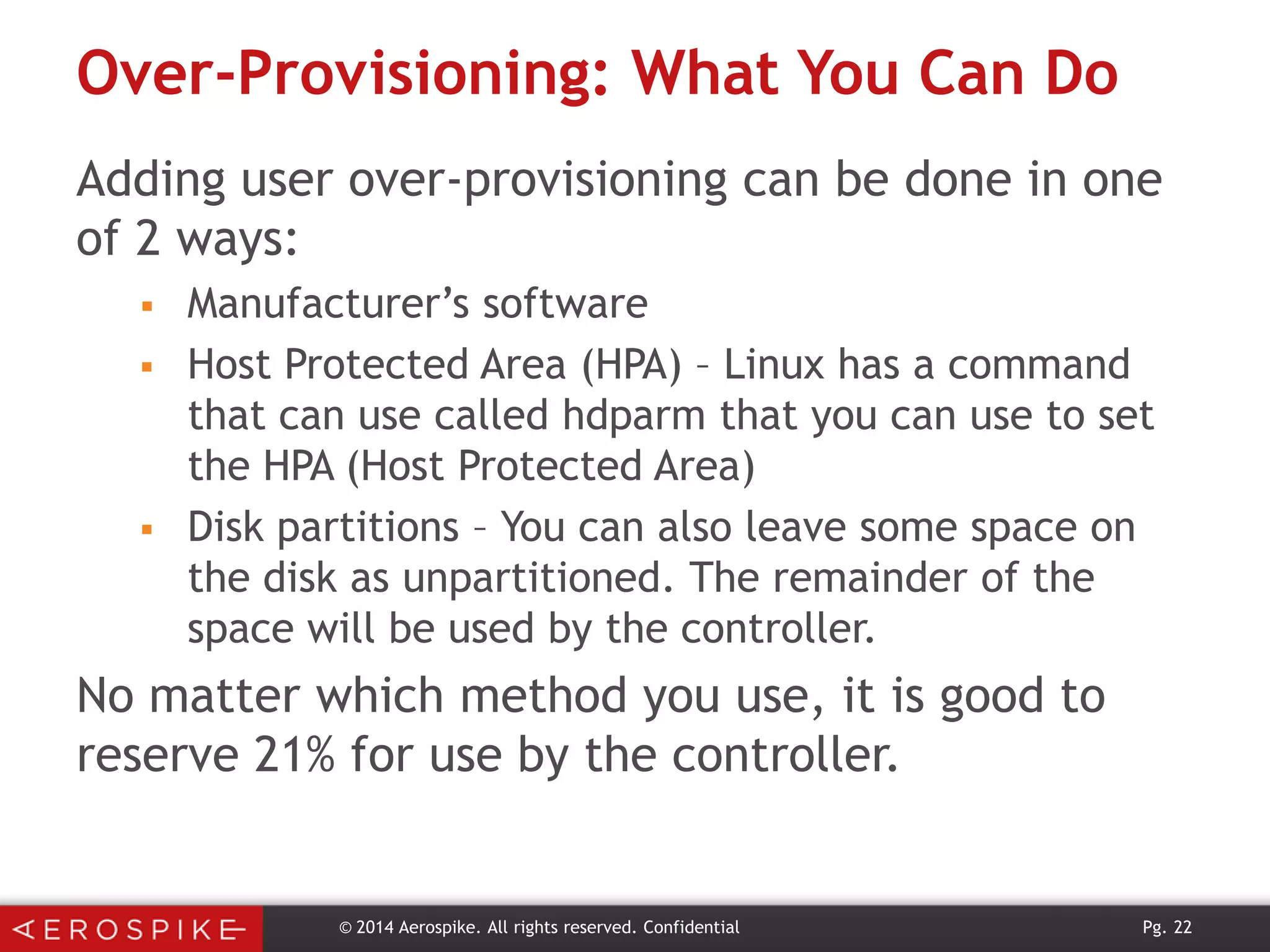 Over-Provisioning: What You Can Do
Adding user over-provisioning can be done in one
of 2 ways:





Manufacturer’s software
Host Protected Area (HPA) – Linux has a command
that can use called hdparm that you can use to set
the HPA (Host Protected Area)
Disk partitions – You can also leave some space on
the disk as unpartitioned. The remainder of the
space will be used by the controller.

No matter which method you use, it is good to
reserve 21% for use by the controller.

© 2014 Aerospike. All rights reserved. Confidential

Pg. 22

 