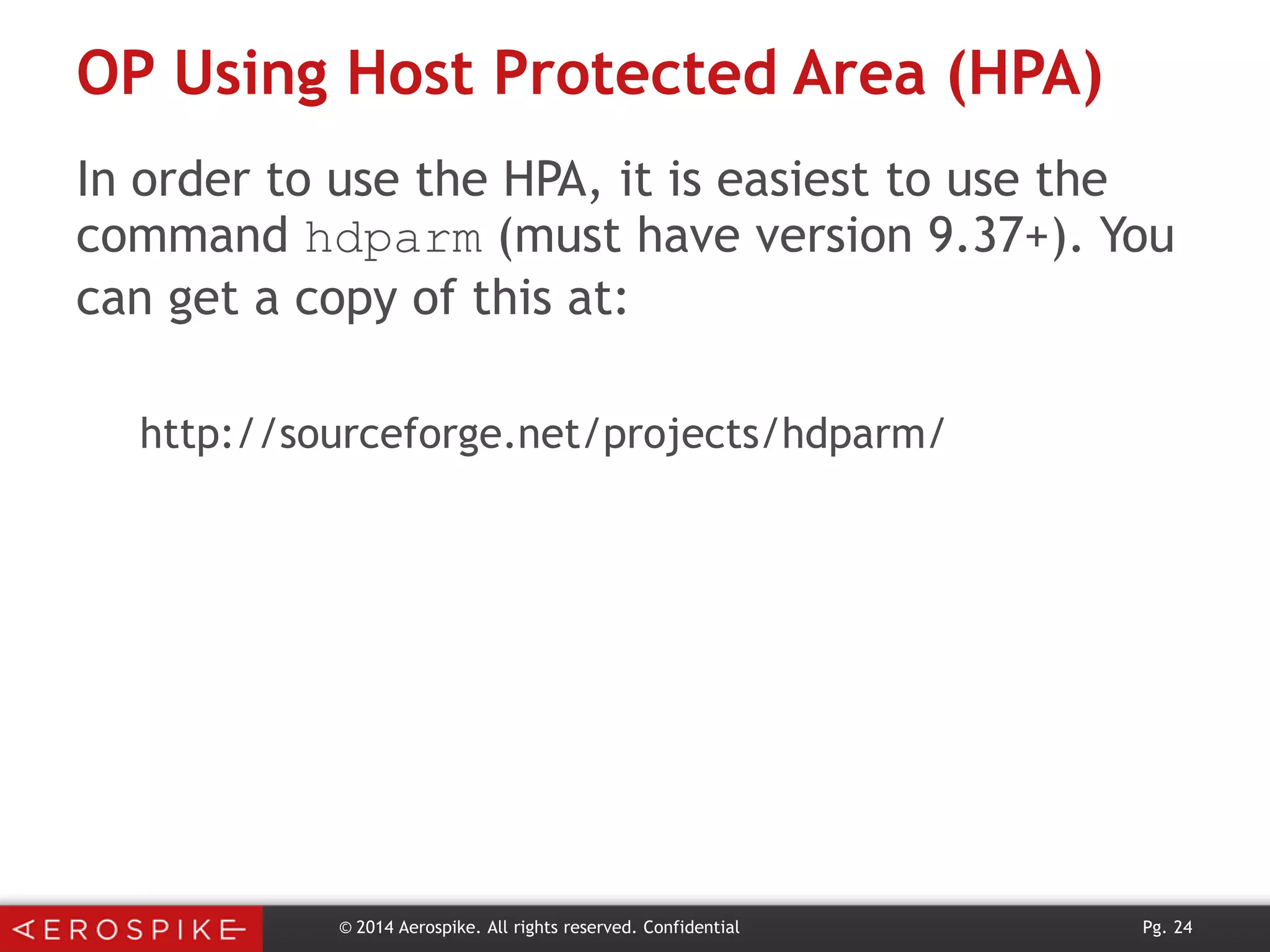 OP Using Host Protected Area (HPA)
In order to use the HPA, it is easiest to use the
command hdparm (must have version 9.37+). You
can get a copy of this at:
http://sourceforge.net/projects/hdparm/

© 2014 Aerospike. All rights reserved. Confidential

Pg. 24

 