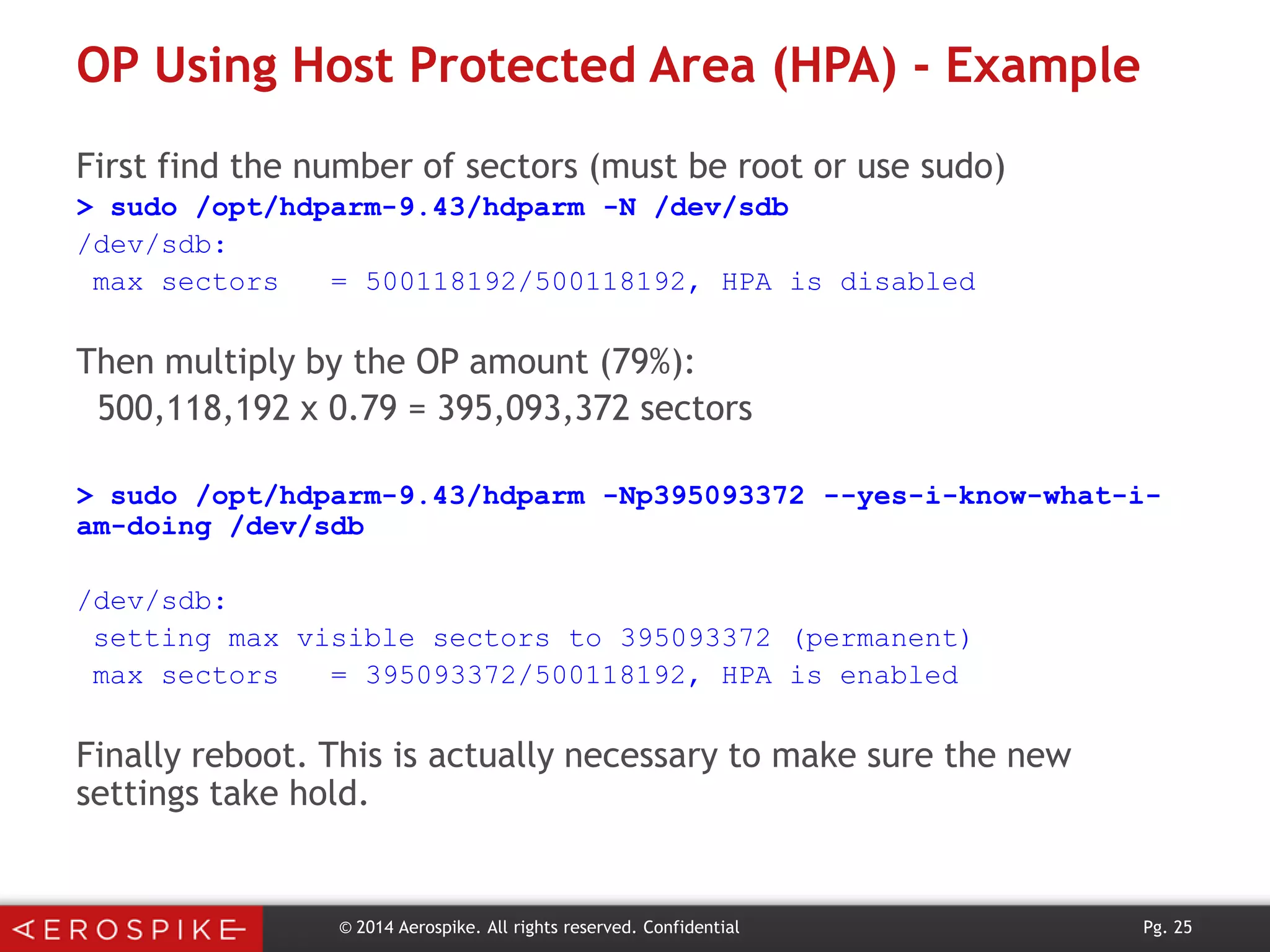 OP Using Host Protected Area (HPA) - Example
First find the number of sectors (must be root or use sudo)
> sudo /opt/hdparm-9.43/hdparm -N /dev/sdb
/dev/sdb:
max sectors
= 500118192/500118192, HPA is disabled

Then multiply by the OP amount (79%):
500,118,192 x 0.79 = 395,093,372 sectors
> sudo /opt/hdparm-9.43/hdparm -Np395093372 --yes-i-know-what-iam-doing /dev/sdb
/dev/sdb:
setting max visible sectors to 395093372 (permanent)
max sectors
= 395093372/500118192, HPA is enabled

Finally reboot. This is actually necessary to make sure the new
settings take hold.

© 2014 Aerospike. All rights reserved. Confidential

Pg. 25

 