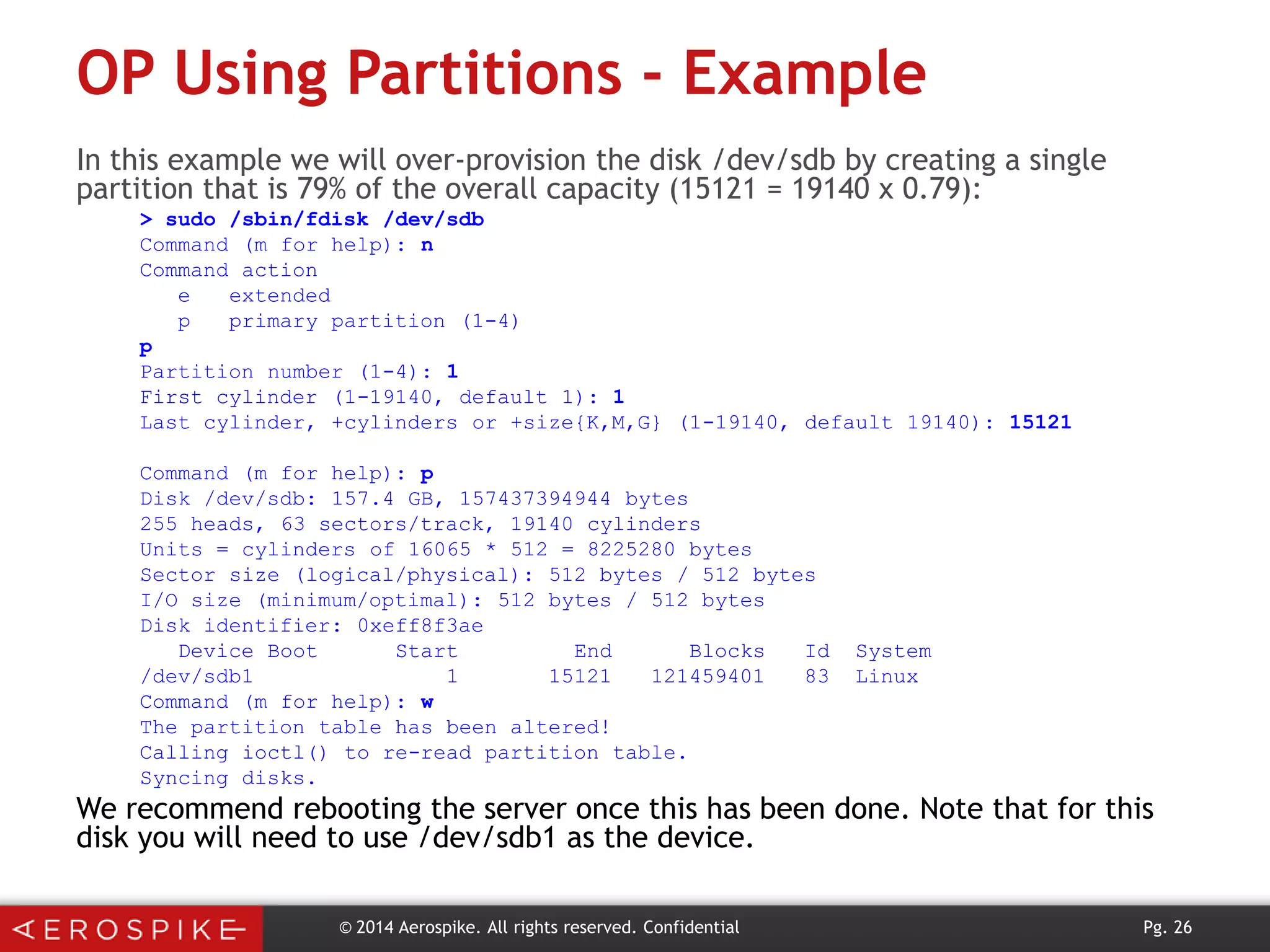 OP Using Partitions - Example
In this example we will over-provision the disk /dev/sdb by creating a single
partition that is 79% of the overall capacity (15121 = 19140 x 0.79):
> sudo /sbin/fdisk /dev/sdb
Command (m for help): n
Command action
e
extended
p
primary partition (1-4)
p
Partition number (1-4): 1
First cylinder (1-19140, default 1): 1
Last cylinder, +cylinders or +size{K,M,G} (1-19140, default 19140): 15121
Command (m for help): p
Disk /dev/sdb: 157.4 GB, 157437394944 bytes
255 heads, 63 sectors/track, 19140 cylinders
Units = cylinders of 16065 * 512 = 8225280 bytes
Sector size (logical/physical): 512 bytes / 512 bytes
I/O size (minimum/optimal): 512 bytes / 512 bytes
Disk identifier: 0xeff8f3ae
Device Boot
Start
End
Blocks
Id
/dev/sdb1
1
15121
121459401
83
Command (m for help): w
The partition table has been altered!
Calling ioctl() to re-read partition table.
Syncing disks.

System
Linux

We recommend rebooting the server once this has been done. Note that for this
disk you will need to use /dev/sdb1 as the device.
© 2014 Aerospike. All rights reserved. Confidential

Pg. 26

 
