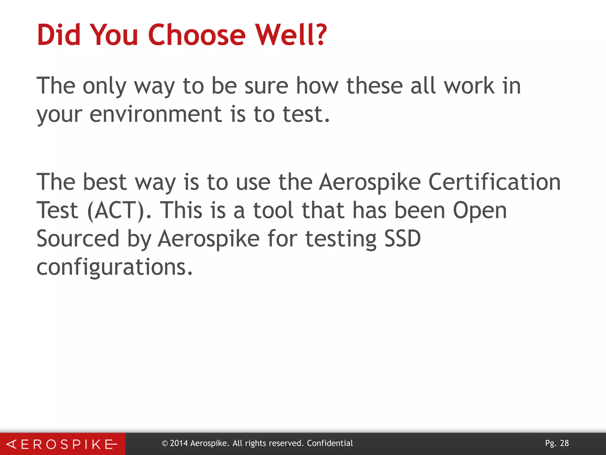 Did You Choose Well?
The only way to be sure how these all work in
your environment is to test.
The best way is to use the Aerospike Certification
Test (ACT). This is a tool that has been Open
Sourced by Aerospike for testing SSD
configurations.

© 2014 Aerospike. All rights reserved. Confidential

Pg. 28

 