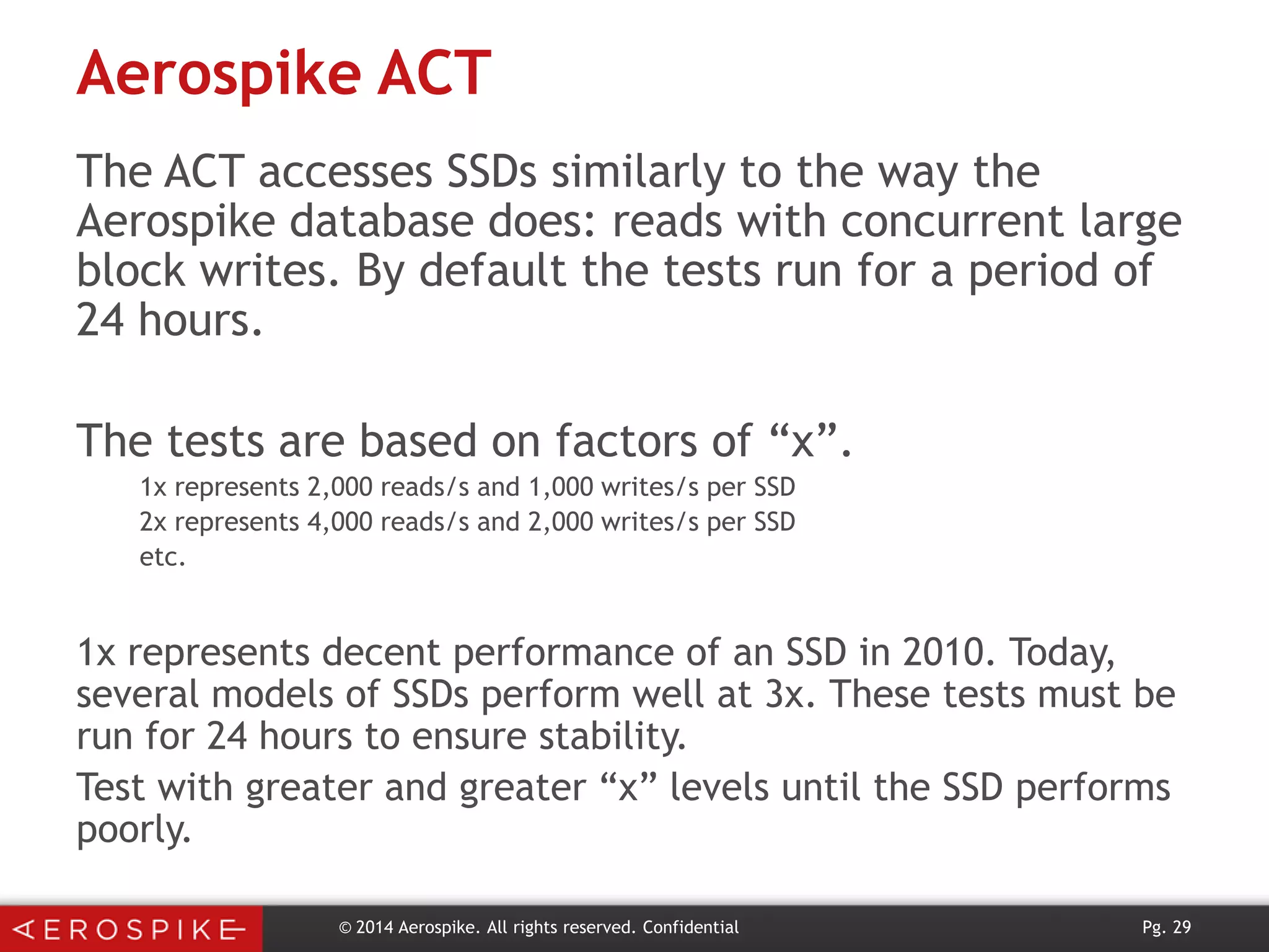 Aerospike ACT
The ACT accesses SSDs similarly to the way the
Aerospike database does: reads with concurrent large
block writes. By default the tests run for a period of
24 hours.
The tests are based on factors of “x”.
1x represents 2,000 reads/s and 1,000 writes/s per SSD
2x represents 4,000 reads/s and 2,000 writes/s per SSD
etc.

1x represents decent performance of an SSD in 2010. Today,
several models of SSDs perform well at 3x. These tests must be
run for 24 hours to ensure stability.
Test with greater and greater “x” levels until the SSD performs
poorly.
© 2014 Aerospike. All rights reserved. Confidential

Pg. 29

 