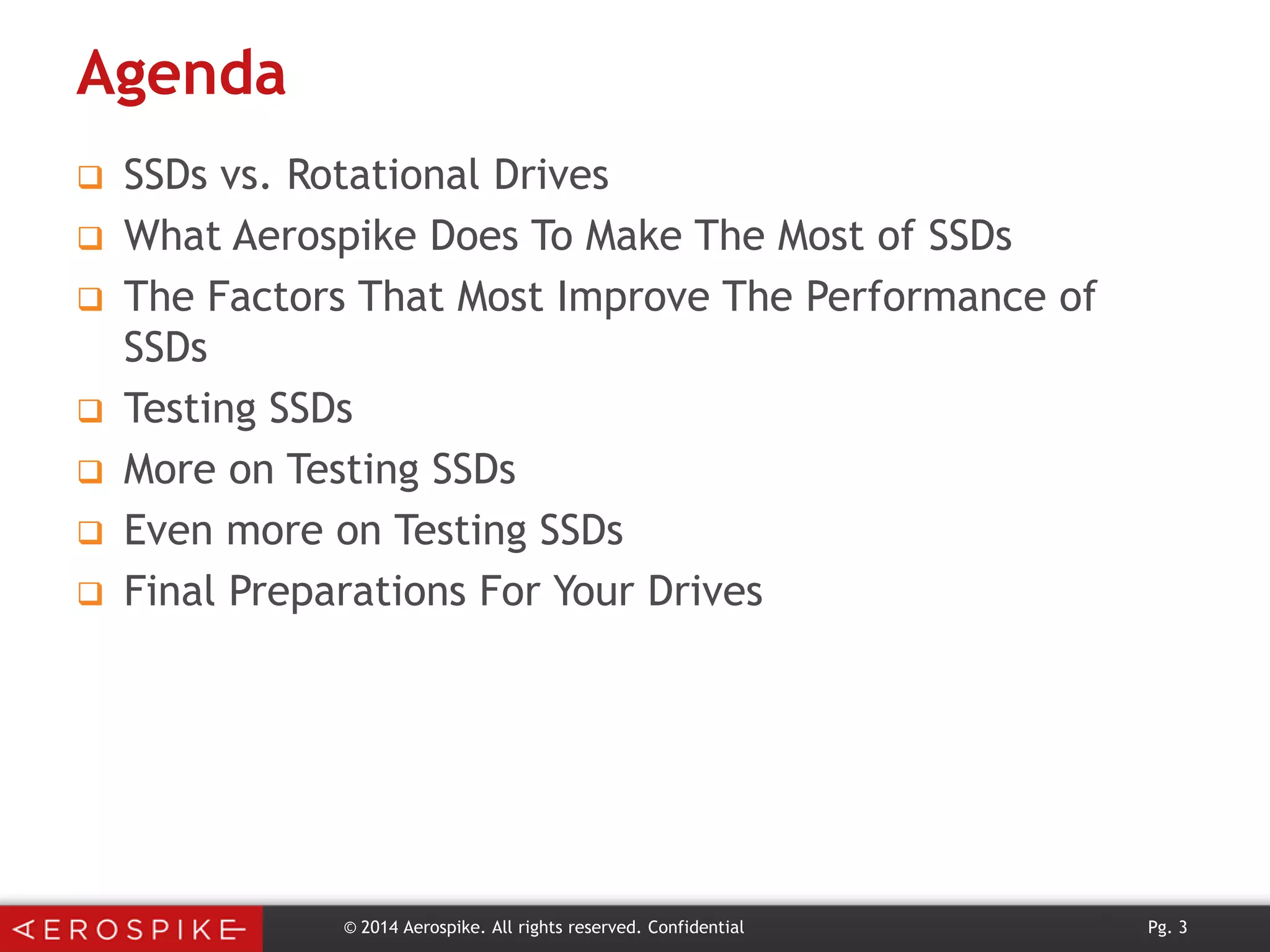 Agenda









SSDs vs. Rotational Drives
What Aerospike Does To Make The Most of SSDs
The Factors That Most Improve The Performance of
SSDs
Testing SSDs
More on Testing SSDs
Even more on Testing SSDs
Final Preparations For Your Drives

© 2014 Aerospike. All rights reserved. Confidential

Pg. 3

 