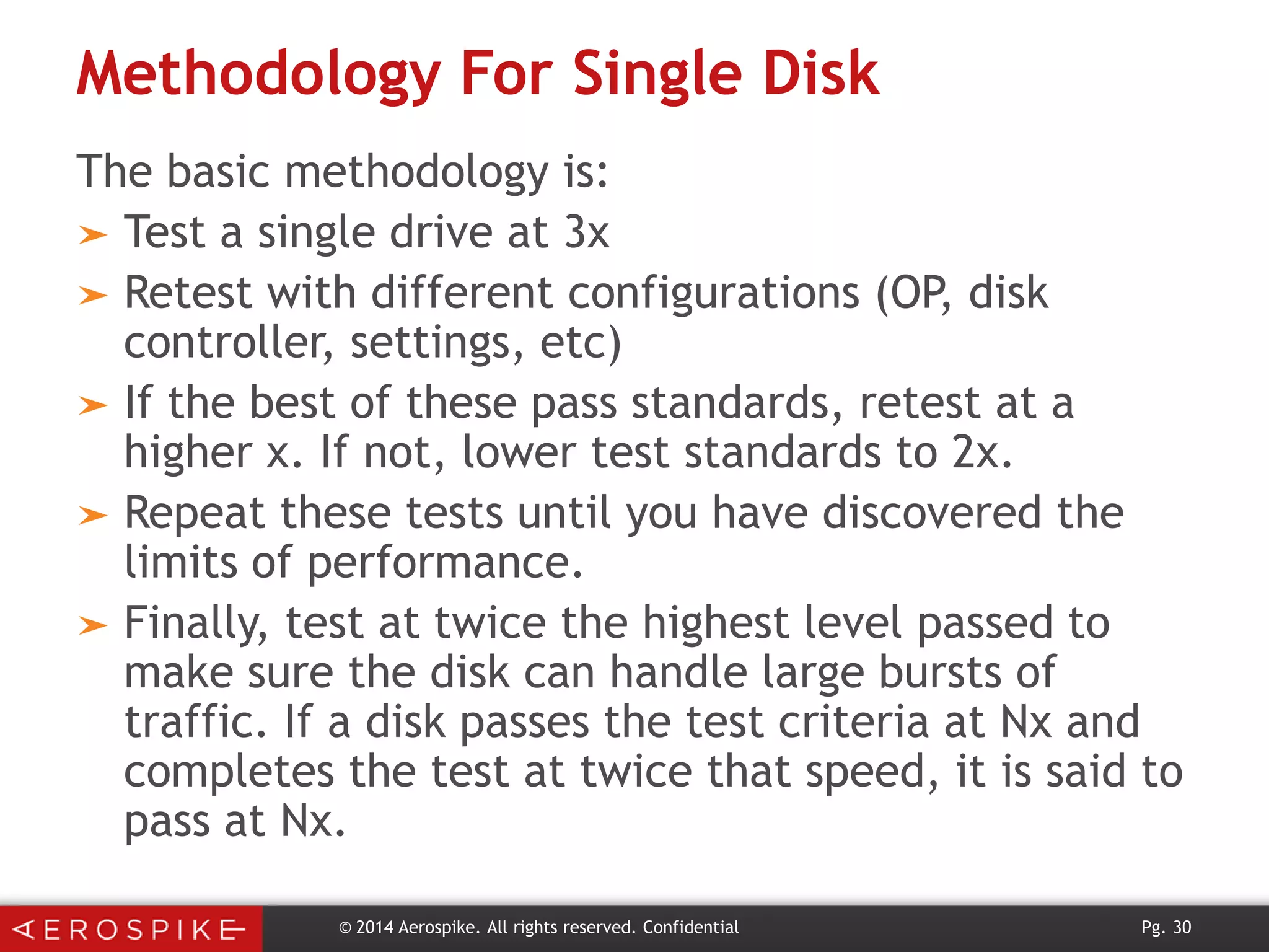 Methodology For Single Disk
The basic methodology is:
➤ Test a single drive at 3x
➤ Retest with different configurations (OP, disk
controller, settings, etc)
➤ If the best of these pass standards, retest at a
higher x. If not, lower test standards to 2x.
➤ Repeat these tests until you have discovered the
limits of performance.
➤ Finally, test at twice the highest level passed to
make sure the disk can handle large bursts of
traffic. If a disk passes the test criteria at Nx and
completes the test at twice that speed, it is said to
pass at Nx.
© 2014 Aerospike. All rights reserved. Confidential

Pg. 30

 