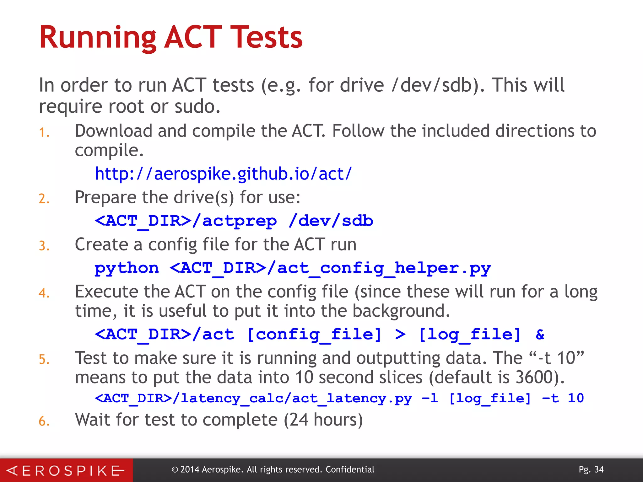 Running ACT Tests
In order to run ACT tests (e.g. for drive /dev/sdb). This will
require root or sudo.
1.

2.
3.
4.

5.

Download and compile the ACT. Follow the included directions to
compile.
http://aerospike.github.io/act/
Prepare the drive(s) for use:
<ACT_DIR>/actprep /dev/sdb
Create a config file for the ACT run
python <ACT_DIR>/act_config_helper.py
Execute the ACT on the config file (since these will run for a long
time, it is useful to put it into the background.
<ACT_DIR>/act [config_file] > [log_file] &
Test to make sure it is running and outputting data. The “-t 10”
means to put the data into 10 second slices (default is 3600).
<ACT_DIR>/latency_calc/act_latency.py –l [log_file] –t 10

6.

Wait for test to complete (24 hours)
© 2014 Aerospike. All rights reserved. Confidential

Pg. 34

 