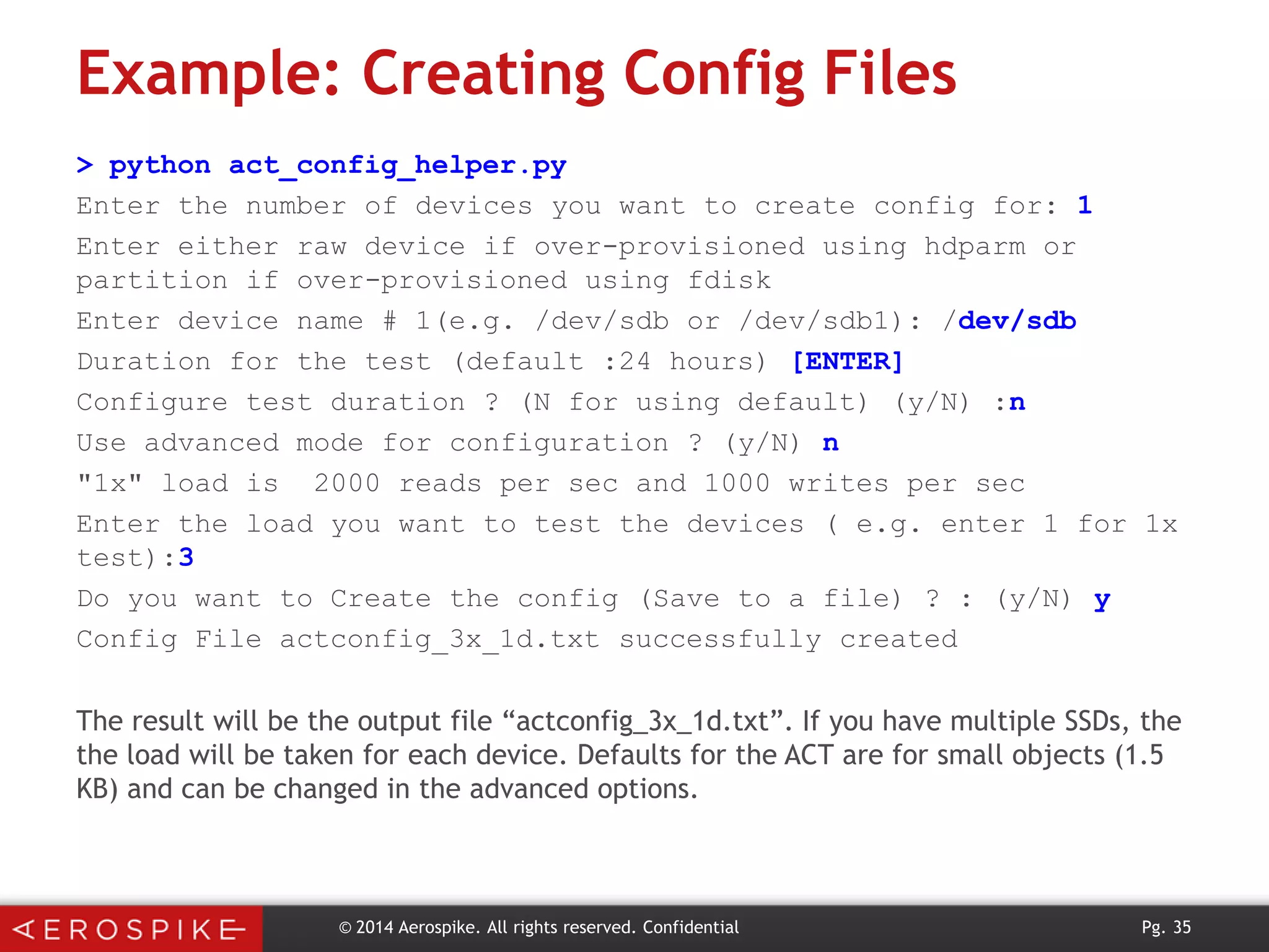 Example: Creating Config Files
> python act_config_helper.py
Enter the number of devices you want to create config for: 1
Enter either raw device if over-provisioned using hdparm or
partition if over-provisioned using fdisk
Enter device name # 1(e.g. /dev/sdb or /dev/sdb1): /dev/sdb
Duration for the test (default :24 hours) [ENTER]
Configure test duration ? (N for using default) (y/N) :n
Use advanced mode for configuration ? (y/N) n
"1x" load is 2000 reads per sec and 1000 writes per sec
Enter the load you want to test the devices ( e.g. enter 1 for 1x
test):3
Do you want to Create the config (Save to a file) ? : (y/N) y
Config File actconfig_3x_1d.txt successfully created

The result will be the output file “actconfig_3x_1d.txt”. If you have multiple SSDs, the
the load will be taken for each device. Defaults for the ACT are for small objects (1.5
KB) and can be changed in the advanced options.

© 2014 Aerospike. All rights reserved. Confidential

Pg. 35

 