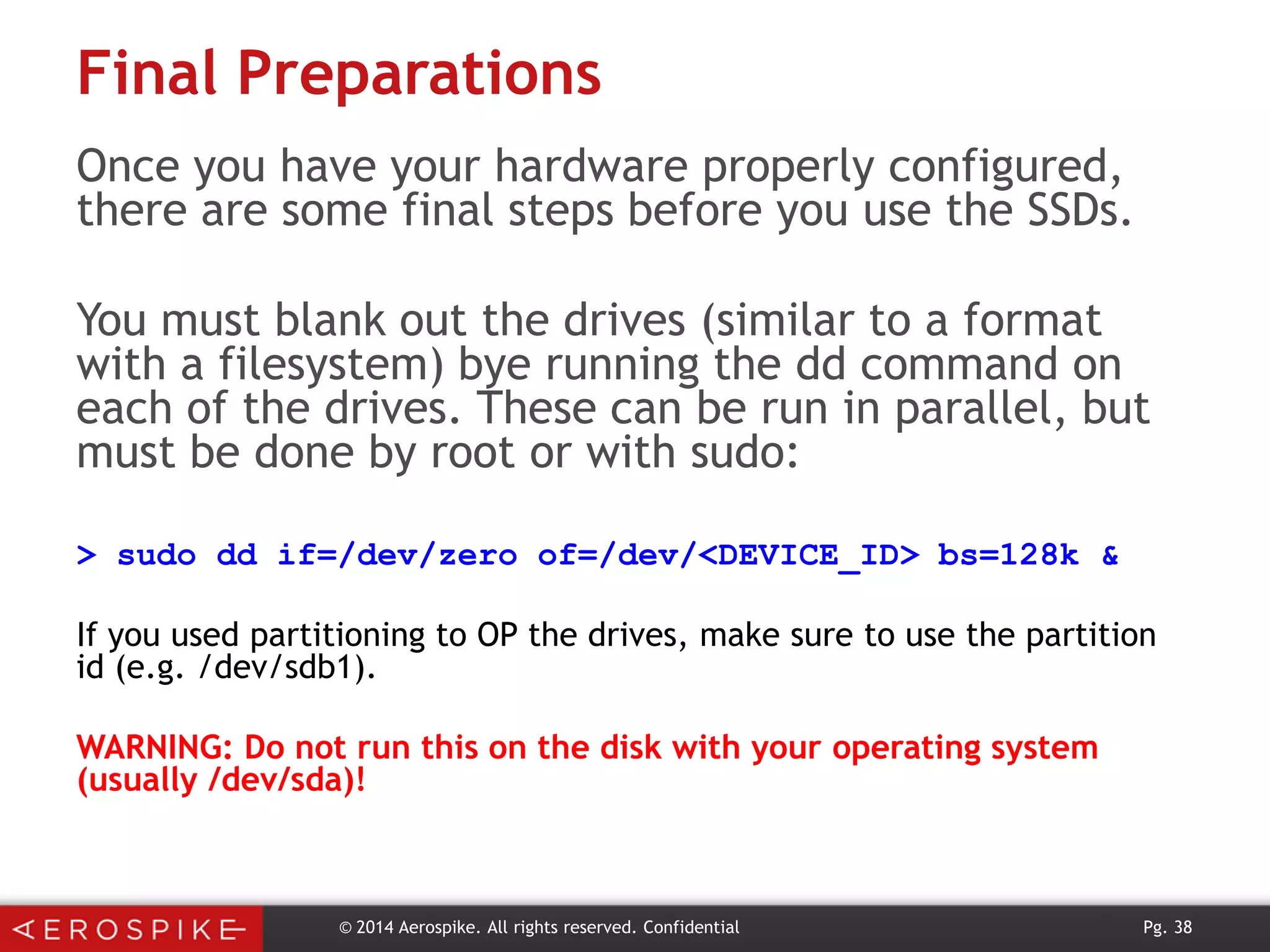 Final Preparations
Once you have your hardware properly configured,
there are some final steps before you use the SSDs.
You must blank out the drives (similar to a format
with a filesystem) bye running the dd command on
each of the drives. These can be run in parallel, but
must be done by root or with sudo:
> sudo dd if=/dev/zero of=/dev/<DEVICE_ID> bs=128k &
If you used partitioning to OP the drives, make sure to use the partition
id (e.g. /dev/sdb1).
WARNING: Do not run this on the disk with your operating system
(usually /dev/sda)!

© 2014 Aerospike. All rights reserved. Confidential

Pg. 38

 