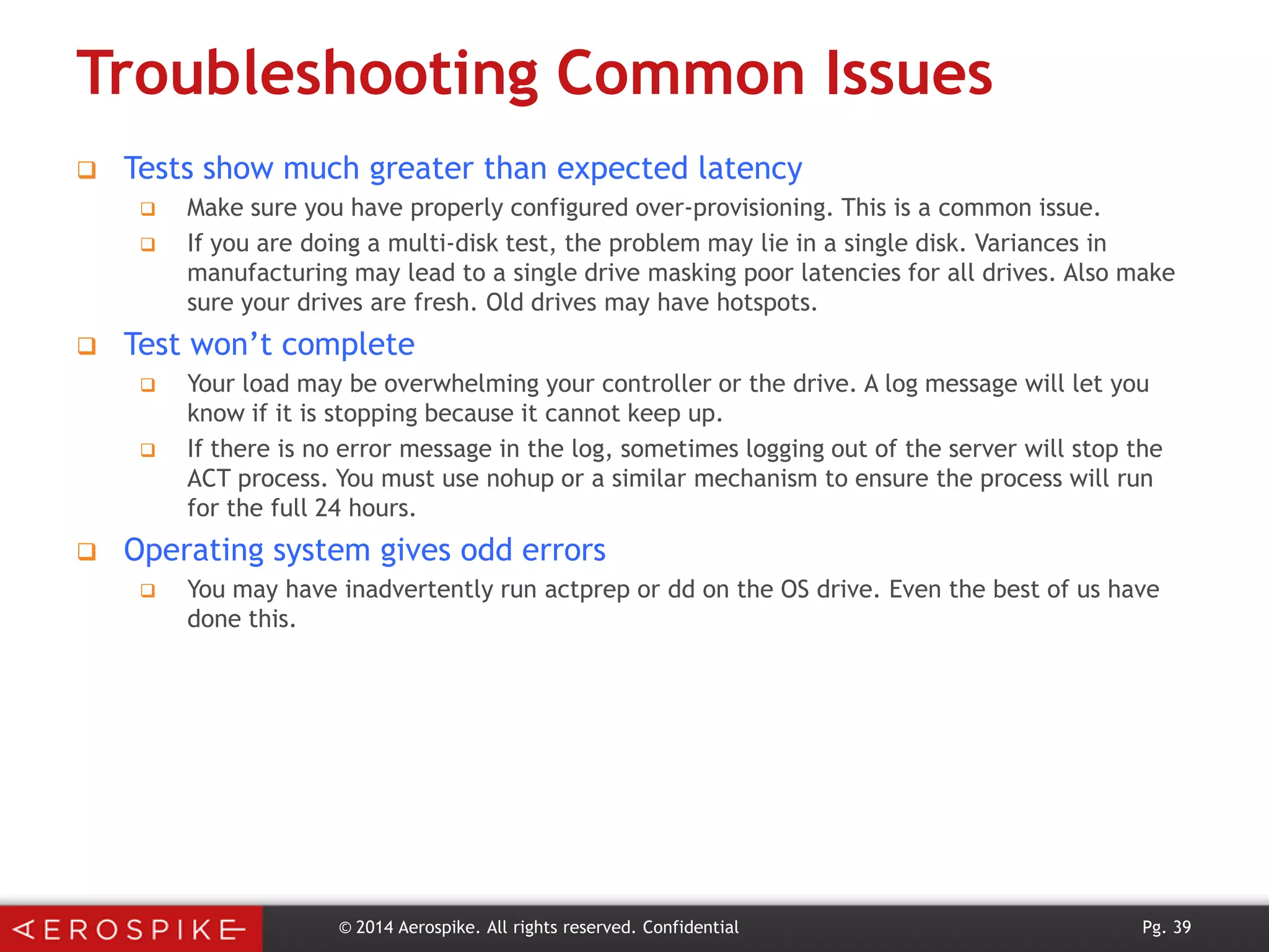 Troubleshooting Common Issues


Tests show much greater than expected latency





Test won’t complete





Make sure you have properly configured over-provisioning. This is a common issue.
If you are doing a multi-disk test, the problem may lie in a single disk. Variances in
manufacturing may lead to a single drive masking poor latencies for all drives. Also make
sure your drives are fresh. Old drives may have hotspots.
Your load may be overwhelming your controller or the drive. A log message will let you
know if it is stopping because it cannot keep up.
If there is no error message in the log, sometimes logging out of the server will stop the
ACT process. You must use nohup or a similar mechanism to ensure the process will run
for the full 24 hours.

Operating system gives odd errors


You may have inadvertently run actprep or dd on the OS drive. Even the best of us have
done this.

© 2014 Aerospike. All rights reserved. Confidential

Pg. 39

 