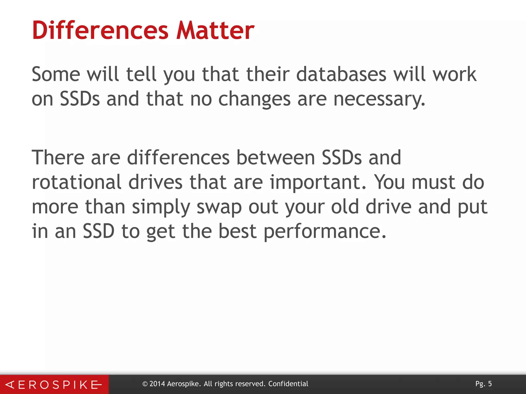 Differences Matter
Some will tell you that their databases will work
on SSDs and that no changes are necessary.
There are differences between SSDs and
rotational drives that are important. You must do
more than simply swap out your old drive and put
in an SSD to get the best performance.

© 2014 Aerospike. All rights reserved. Confidential

Pg. 5

 