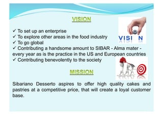  To set up an enterprise
 To explore other areas in the food industry
 To go global
 Contributing a handsome amount to SIBAR - Alma mater -
every year as is the practice in the US and European countries
 Contributing benevolently to the society
Sibariano Desserto aspires to offer high quality cakes and
pastries at a competitive price, that will create a loyal customer
base.
 