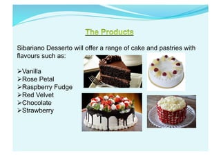 Sibariano Desserto will offer a range of cake and pastries with
flavours such as:
 Vanilla
 Rose Petal
 Raspberry Fudge
 Red Velvet
 Chocolate
 Strawberry
 