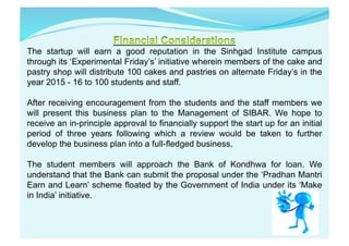The startup will earn a good reputation in the Sinhgad Institute campus
through its ‘Experimental Friday’s’ initiative wherein members of the cake and
pastry shop will distribute 100 cakes and pastries on alternate Friday’s in the
year 2015 - 16 to 100 students and staff.
After receiving encouragement from the students and the staff members we
will present this business plan to the Management of SIBAR. We hope to
receive an in-principle approval to financially support the start up for an initial
period of three years following which a review would be taken to further
develop the business plan into a full-fledged business.
The student members will approach the Bank of Kondhwa for loan. We
understand that the Bank can submit the proposal under the ‘Pradhan Mantri
Earn and Learn’ scheme floated by the Government of India under its ‘Make
in India’ initiative.	
  
 
