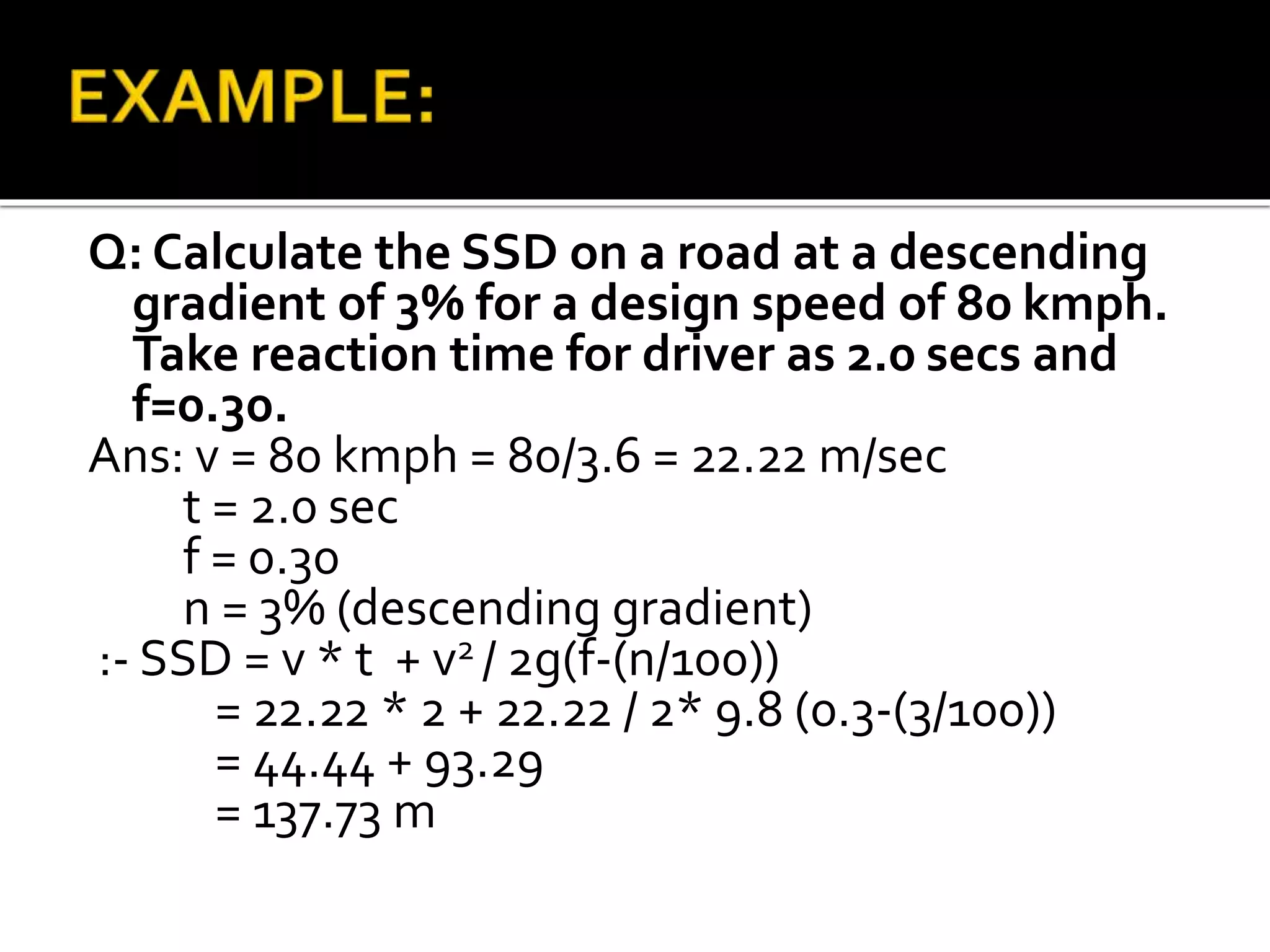 Q: Calculate the SSD on a road at a descending
gradient of 3% for a design speed of 80 kmph.
Take reaction time for driver as 2.0 secs and
f=0.30.
Ans: v = 80 kmph = 80/3.6 = 22.22 m/sec
t = 2.0 sec
f = 0.30
n = 3% (descending gradient)
:- SSD = v * t + v2 / 2g(f-(n/100))
= 22.22 * 2 + 22.22 / 2* 9.8 (0.3-(3/100))
= 44.44 + 93.29
= 137.73 m
 