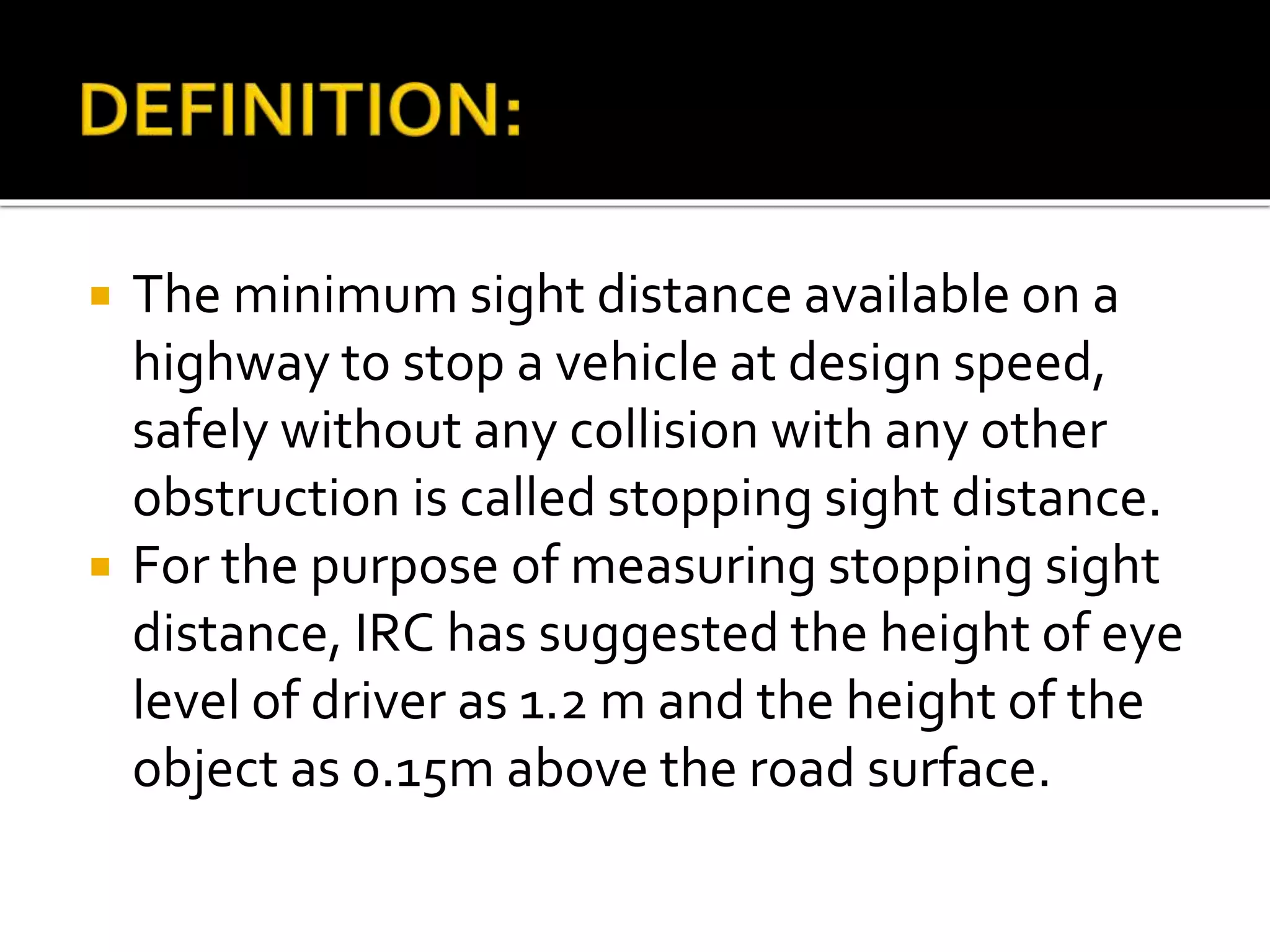  The minimum sight distance available on a
highway to stop a vehicle at design speed,
safely without any collision with any other
obstruction is called stopping sight distance.
 For the purpose of measuring stopping sight
distance, IRC has suggested the height of eye
level of driver as 1.2 m and the height of the
object as 0.15m above the road surface.
 