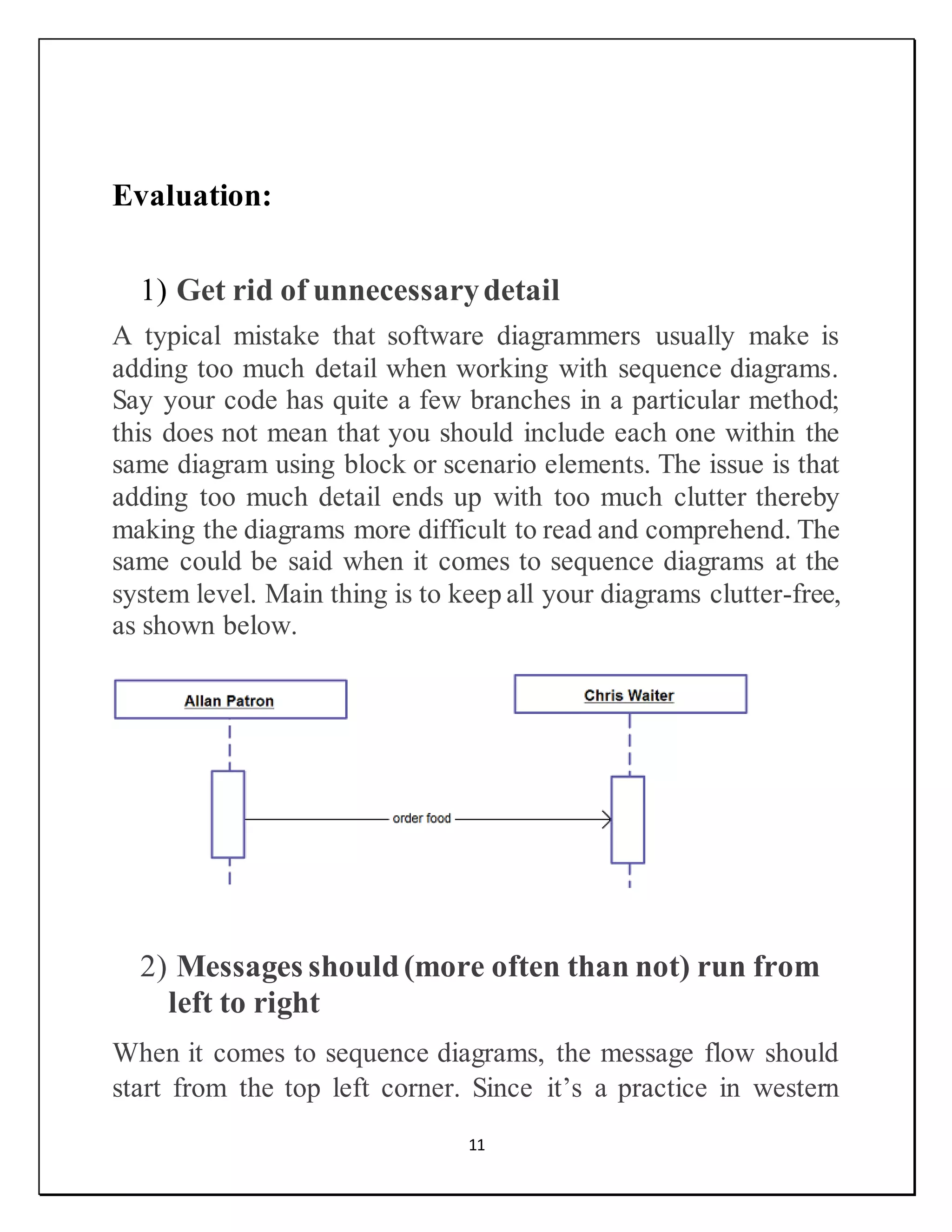11
Evaluation:
1) Get rid of unnecessarydetail
A typical mistake that software diagrammers usually make is
adding too much detail when working with sequence diagrams.
Say your code has quite a few branches in a particular method;
this does not mean that you should include each one within the
same diagram using block or scenario elements. The issue is that
adding too much detail ends up with too much clutter thereby
making the diagrams more difficult to read and comprehend. The
same could be said when it comes to sequence diagrams at the
system level. Main thing is to keep all your diagrams clutter-free,
as shown below.
2) Messages should(more often than not) run from
left to right
When it comes to sequence diagrams, the message flow should
start from the top left corner. Since it’s a practice in western
 