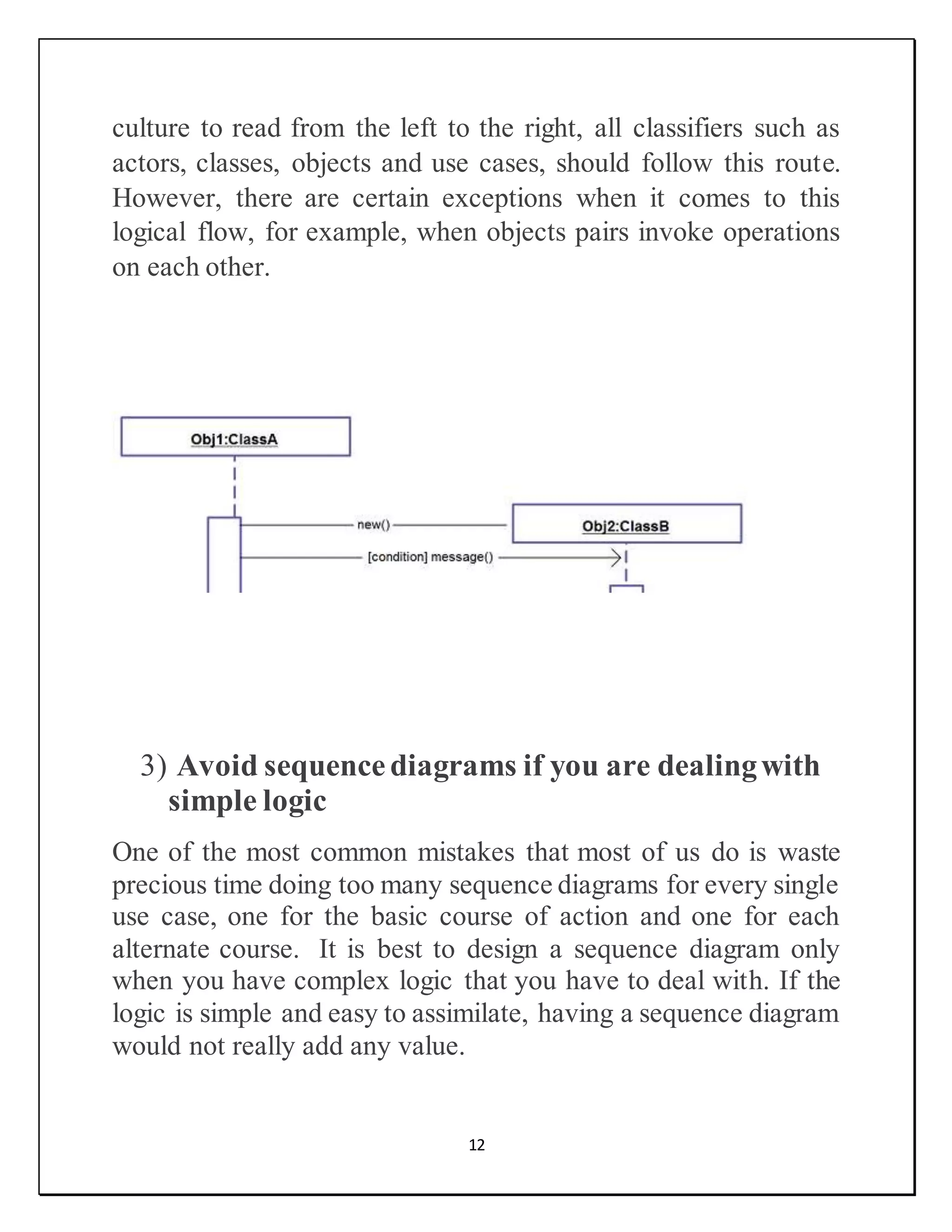 12
culture to read from the left to the right, all classifiers such as
actors, classes, objects and use cases, should follow this route.
However, there are certain exceptions when it comes to this
logical flow, for example, when objects pairs invoke operations
on each other.
3) Avoid sequencediagrams if you are dealingwith
simple logic
One of the most common mistakes that most of us do is waste
precious time doing too many sequence diagrams for every single
use case, one for the basic course of action and one for each
alternate course. It is best to design a sequence diagram only
when you have complex logic that you have to deal with. If the
logic is simple and easy to assimilate, having a sequence diagram
would not really add any value.
 