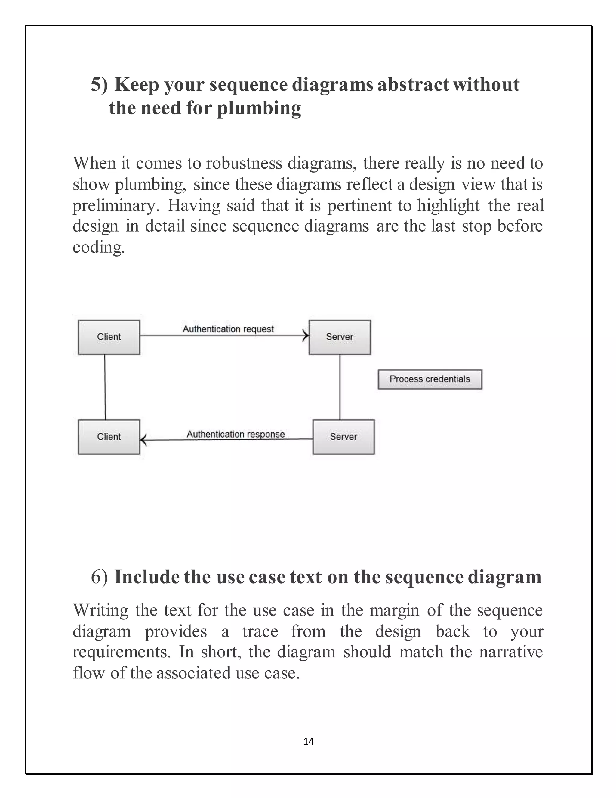 14
5) Keep your sequence diagrams abstractwithout
the need for plumbing
When it comes to robustness diagrams, there really is no need to
show plumbing, since these diagrams reflect a design view that is
preliminary. Having said that it is pertinent to highlight the real
design in detail since sequence diagrams are the last stop before
coding.
6) Include the use case text on the sequence diagram
Writing the text for the use case in the margin of the sequence
diagram provides a trace from the design back to your
requirements. In short, the diagram should match the narrative
flow of the associated use case.
 