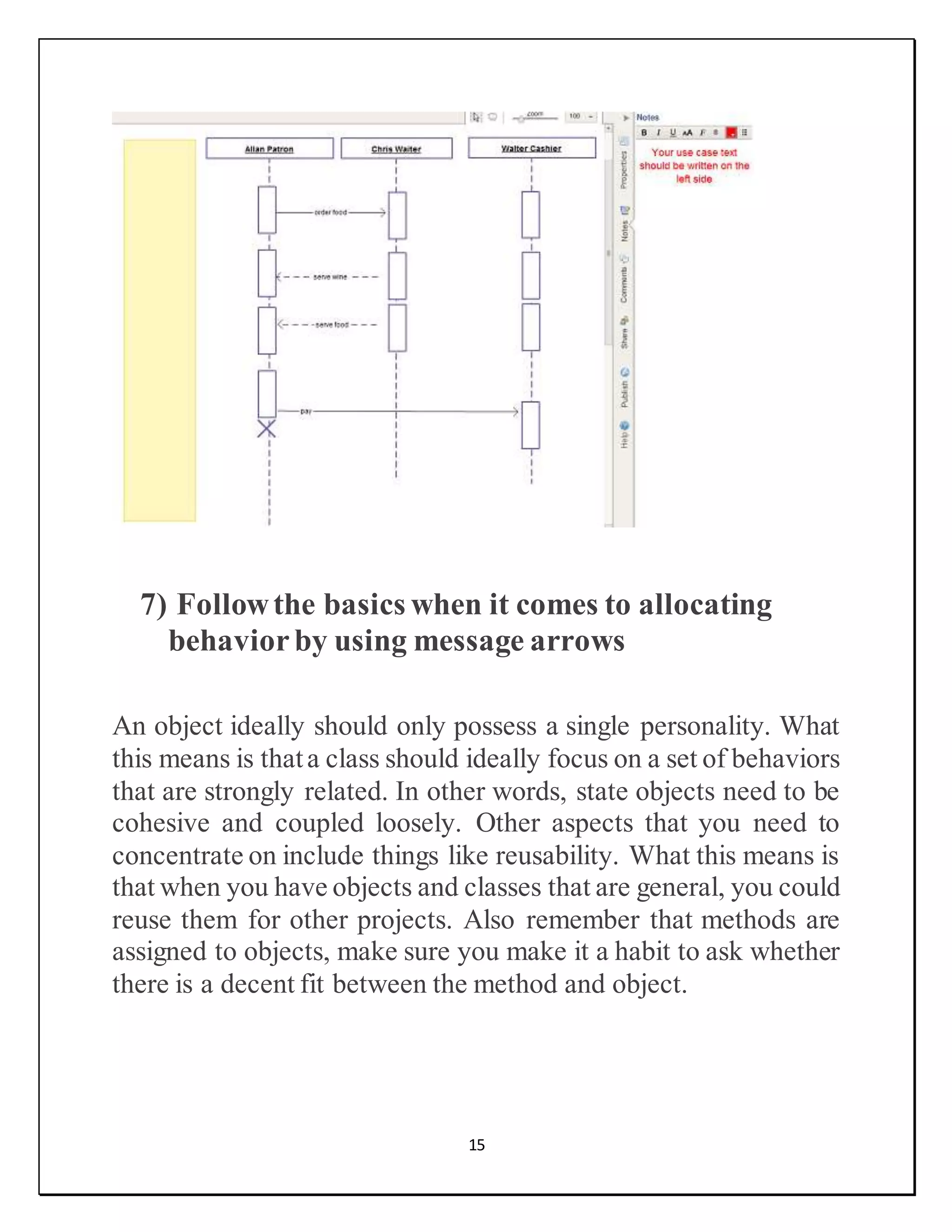 15
7) Followthe basics when it comes to allocating
behaviorby using message arrows
An object ideally should only possess a single personality. What
this means is thata class should ideally focus on a set of behaviors
that are strongly related. In other words, state objects need to be
cohesive and coupled loosely. Other aspects that you need to
concentrate on include things like reusability. What this means is
that when you have objects and classes that are general, you could
reuse them for other projects. Also remember that methods are
assigned to objects, make sure you make it a habit to ask whether
there is a decent fit between the method and object.
 