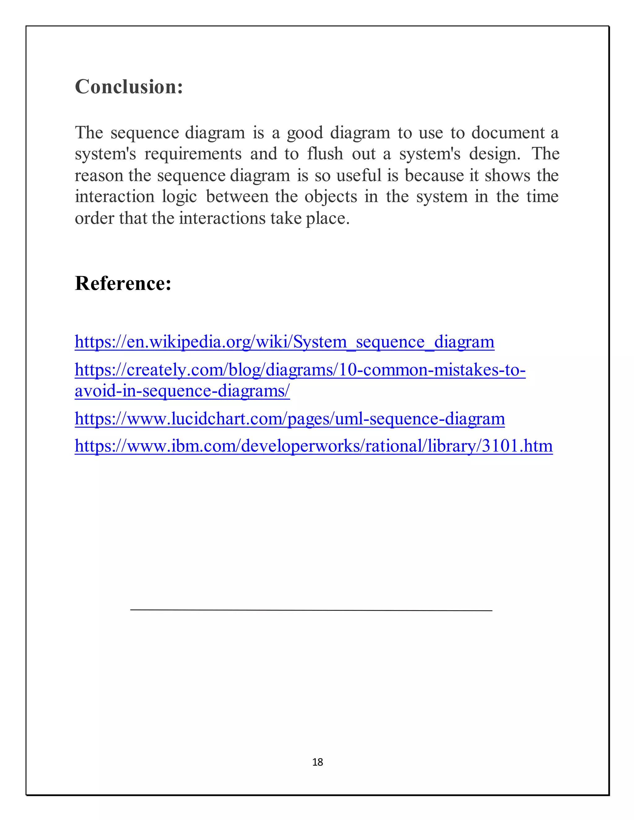 18
Conclusion:
The sequence diagram is a good diagram to use to document a
system's requirements and to flush out a system's design. The
reason the sequence diagram is so useful is because it shows the
interaction logic between the objects in the system in the time
order that the interactions take place.
Reference:
https://en.wikipedia.org/wiki/System_sequence_diagram
https://creately.com/blog/diagrams/10-common-mistakes-to-
avoid-in-sequence-diagrams/
https://www.lucidchart.com/pages/uml-sequence-diagram
https://www.ibm.com/developerworks/rational/library/3101.htm
 