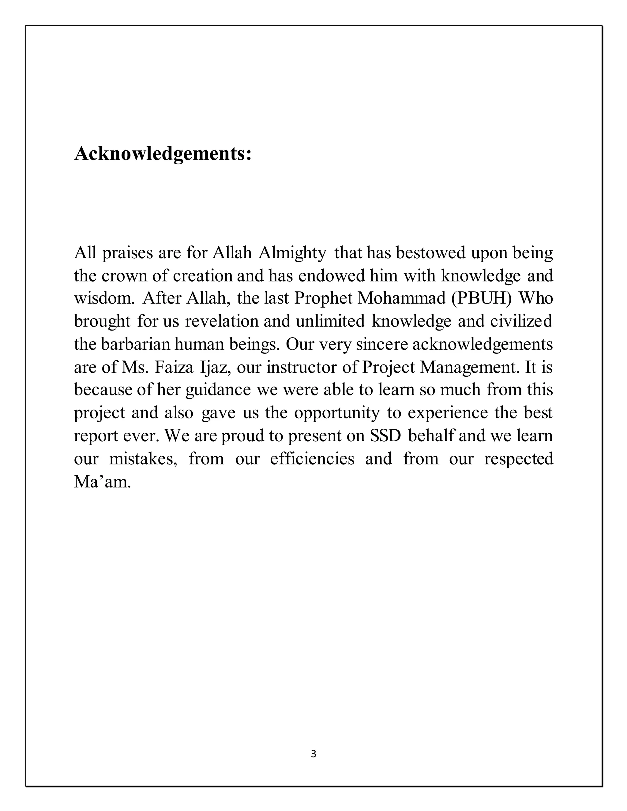 3
Acknowledgements:
All praises are for Allah Almighty that has bestowed upon being
the crown of creation and has endowed him with knowledge and
wisdom. After Allah, the last Prophet Mohammad (PBUH) Who
brought for us revelation and unlimited knowledge and civilized
the barbarian human beings. Our very sincere acknowledgements
are of Ms. Faiza Ijaz, our instructor of Project Management. It is
because of her guidance we were able to learn so much from this
project and also gave us the opportunity to experience the best
report ever. We are proud to present on SSD behalf and we learn
our mistakes, from our efficiencies and from our respected
Ma’am.
 
