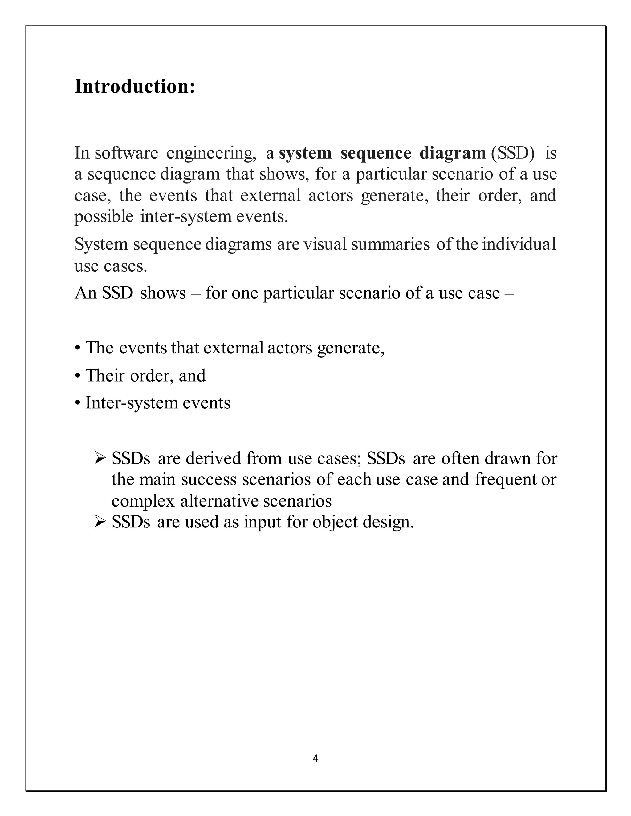 4
Introduction:
In software engineering, a system sequence diagram (SSD) is
a sequence diagram that shows, for a particular scenario of a use
case, the events that external actors generate, their order, and
possible inter-system events.
System sequence diagrams are visual summaries of the individual
use cases.
An SSD shows – for one particular scenario of a use case –
• The events that external actors generate,
• Their order, and
• Inter-system events
 SSDs are derived from use cases; SSDs are often drawn for
the main success scenarios of each use case and frequent or
complex alternative scenarios
 SSDs are used as input for object design.
 