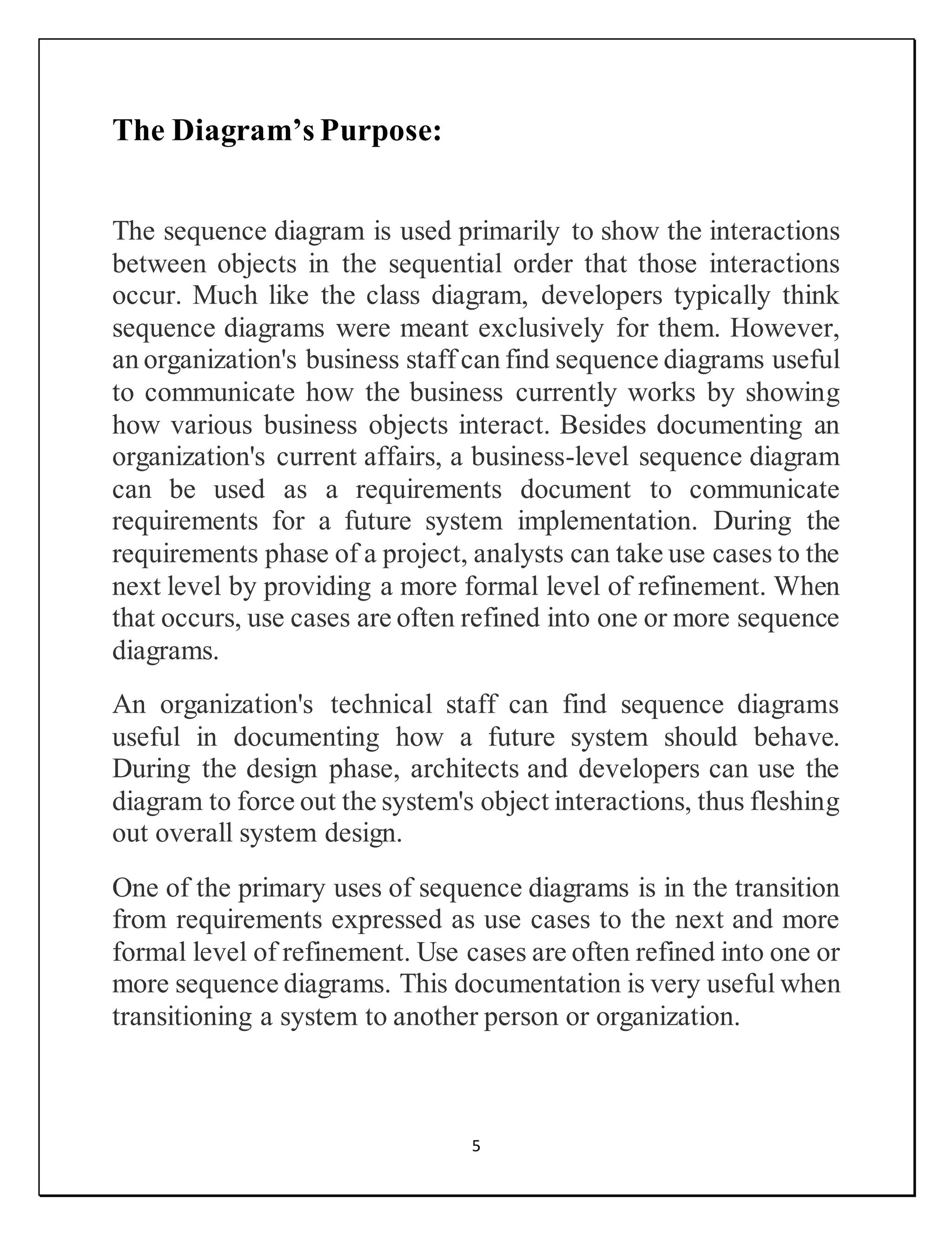 5
The Diagram’s Purpose:
The sequence diagram is used primarily to show the interactions
between objects in the sequential order that those interactions
occur. Much like the class diagram, developers typically think
sequence diagrams were meant exclusively for them. However,
an organization's business staff can find sequence diagrams useful
to communicate how the business currently works by showing
how various business objects interact. Besides documenting an
organization's current affairs, a business-level sequence diagram
can be used as a requirements document to communicate
requirements for a future system implementation. During the
requirements phase of a project, analysts can take use cases to the
next level by providing a more formal level of refinement. When
that occurs, use cases are often refined into one or more sequence
diagrams.
An organization's technical staff can find sequence diagrams
useful in documenting how a future system should behave.
During the design phase, architects and developers can use the
diagram to force out the system's object interactions, thus fleshing
out overall system design.
One of the primary uses of sequence diagrams is in the transition
from requirements expressed as use cases to the next and more
formal level of refinement. Use cases are often refined into one or
more sequence diagrams. This documentation is very useful when
transitioning a system to another person or organization.
 