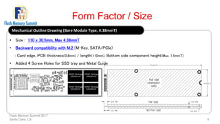 Form Factor / Size
Flash Memory Summit 2017
Santa Clara, CA 6
Mechanical Outline Drawing (Bare Module Type, 4.38mmT)
• Size : 110 x 30.5mm, Max 4.38mmT
• Backward compatibility with M.2 (M-Key, SATA/PCIe)
: Card edge, PCB thickness(0.8mm) / length(110mm), Bottom side component height(Max. 1.5mmT)
• Added 4 Screw Holes for SSD tray and Metal Guide
 