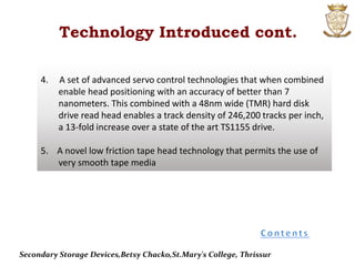 4. A set of advanced servo control technologies that when combined
enable head positioning with an accuracy of better than 7
nanometers. This combined with a 48nm wide (TMR) hard disk
drive read head enables a track density of 246,200 tracks per inch,
a 13-fold increase over a state of the art TS1155 drive.
5. A novel low friction tape head technology that permits the use of
very smooth tape media
Technology Introduced cont.
Secondary Storage Devices,Betsy Chacko,St.Mary's College, Thrissur
 