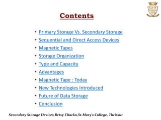 Contents
• Primary Storage Vs. Secondary Storage
• Sequential and Direct Access Devices
• Magnetic Tapes
• Storage Organization
• Type and Capacity
• Advantages
• Magnetic Tape : Today
• New Technologies Introduced
• Future of Data Storage
• Conclusion
Secondary Storage Devices,Betsy Chacko,St.Mary's College, Thrissur
 