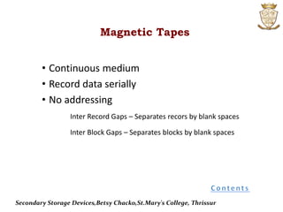 • Continuous medium
• Record data serially
• No addressing
Inter Record Gaps – Separates recors by blank spaces
Inter Block Gaps – Separates blocks by blank spaces
Magnetic Tapes
Secondary Storage Devices,Betsy Chacko,St.Mary's College, Thrissur
 