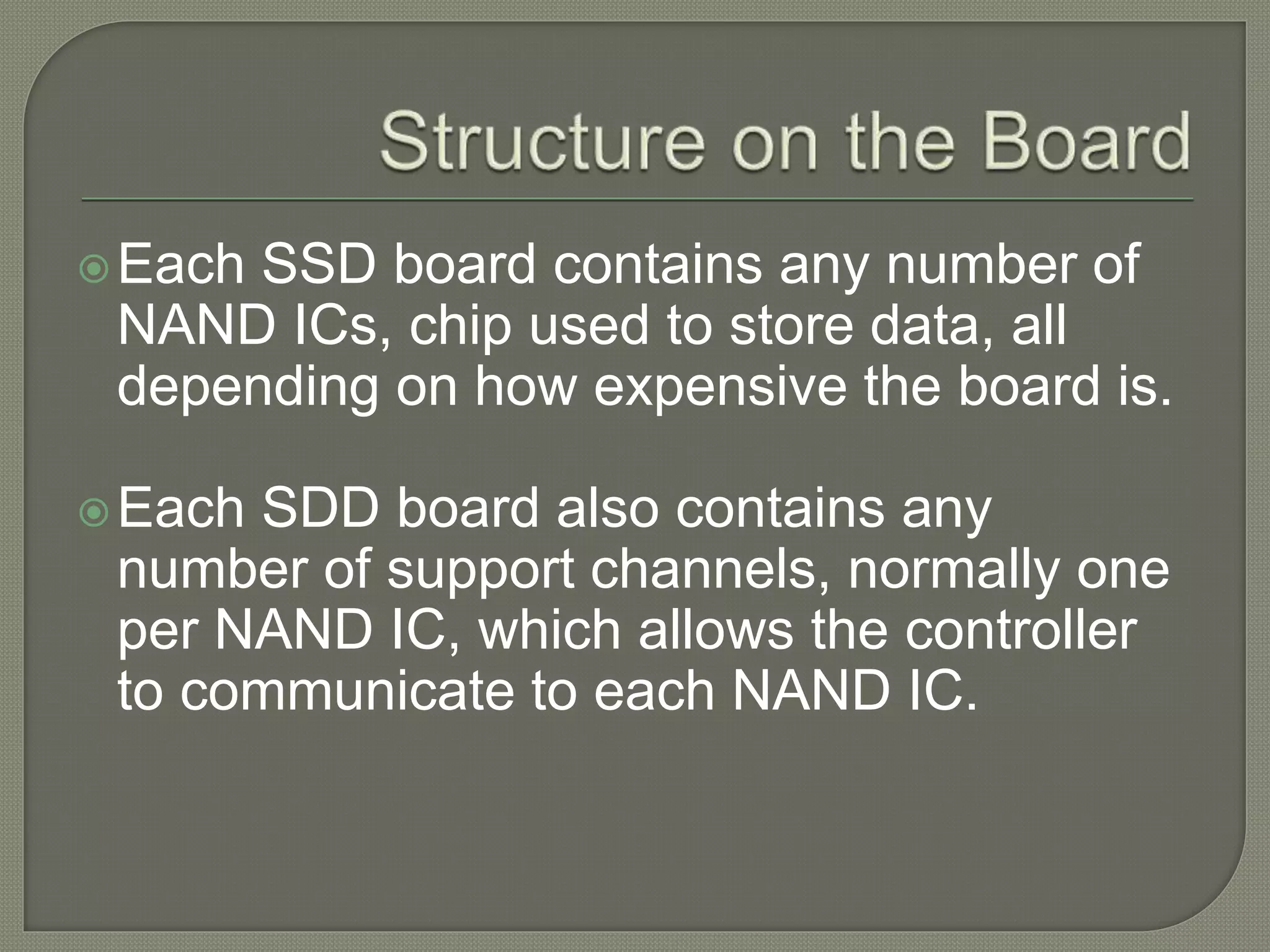 Each SSD board contains any number of
NAND ICs, chip used to store data, all
depending on how expensive the board is.
Each SDD board also contains any
number of support channels, normally one
per NAND IC, which allows the controller
to communicate to each NAND IC.
 