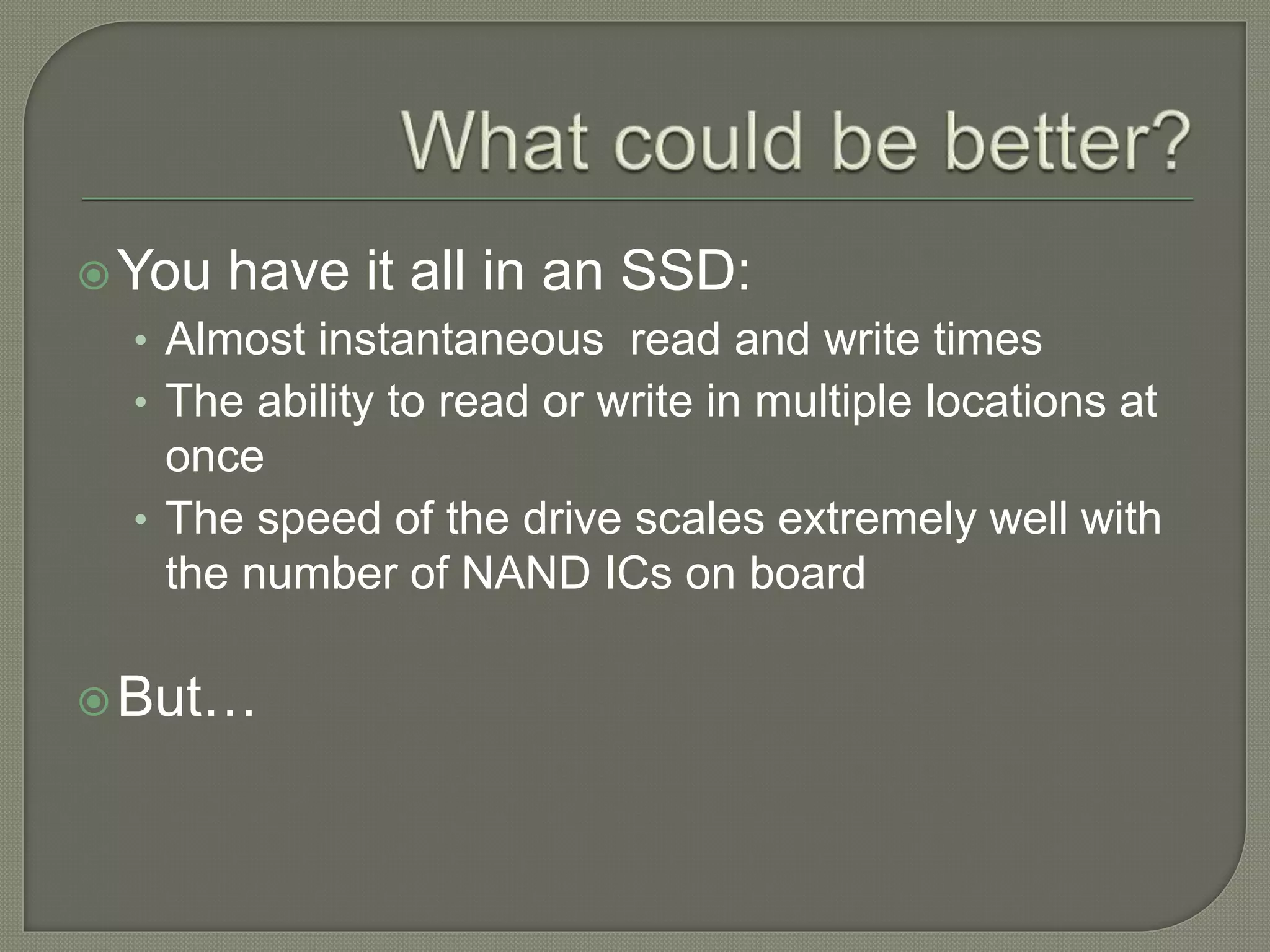 You have it all in an SSD:
• Almost instantaneous read and write times
• The ability to read or write in multiple locations at
once
• The speed of the drive scales extremely well with
the number of NAND ICs on board
But…
 