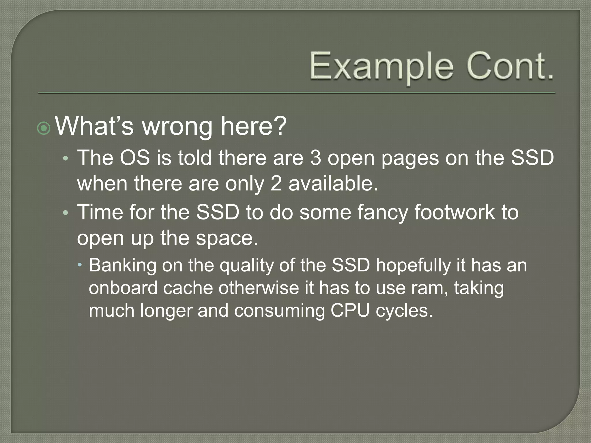 What’s wrong here?
• The OS is told there are 3 open pages on the SSD
when there are only 2 available.
• Time for the SSD to do some fancy footwork to
open up the space.
 Banking on the quality of the SSD hopefully it has an
onboard cache otherwise it has to use ram, taking
much longer and consuming CPU cycles.
 