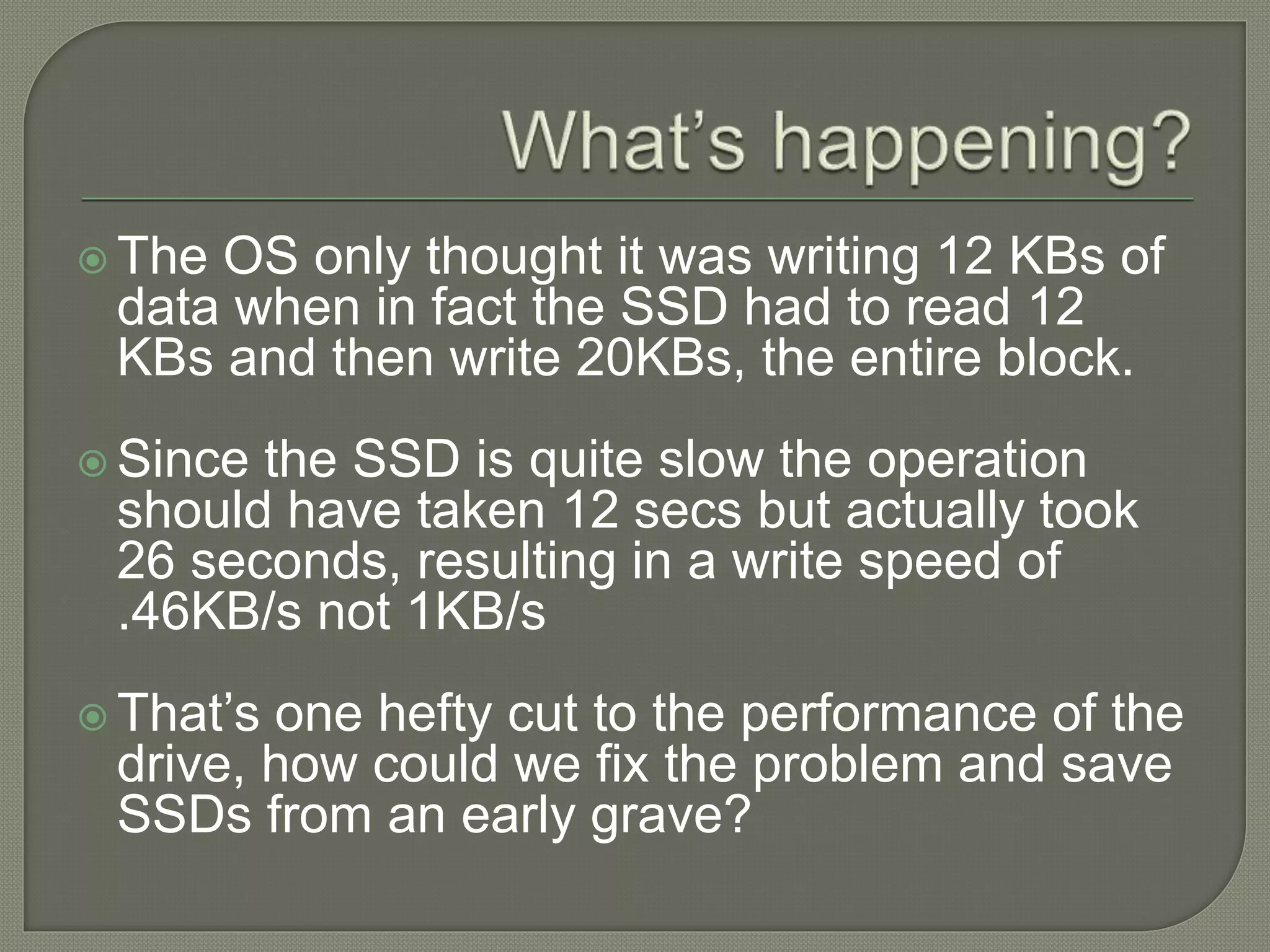  The OS only thought it was writing 12 KBs of
data when in fact the SSD had to read 12
KBs and then write 20KBs, the entire block.
 Since the SSD is quite slow the operation
should have taken 12 secs but actually took
26 seconds, resulting in a write speed of
.46KB/s not 1KB/s
 That’s one hefty cut to the performance of the
drive, how could we fix the problem and save
SSDs from an early grave?
 