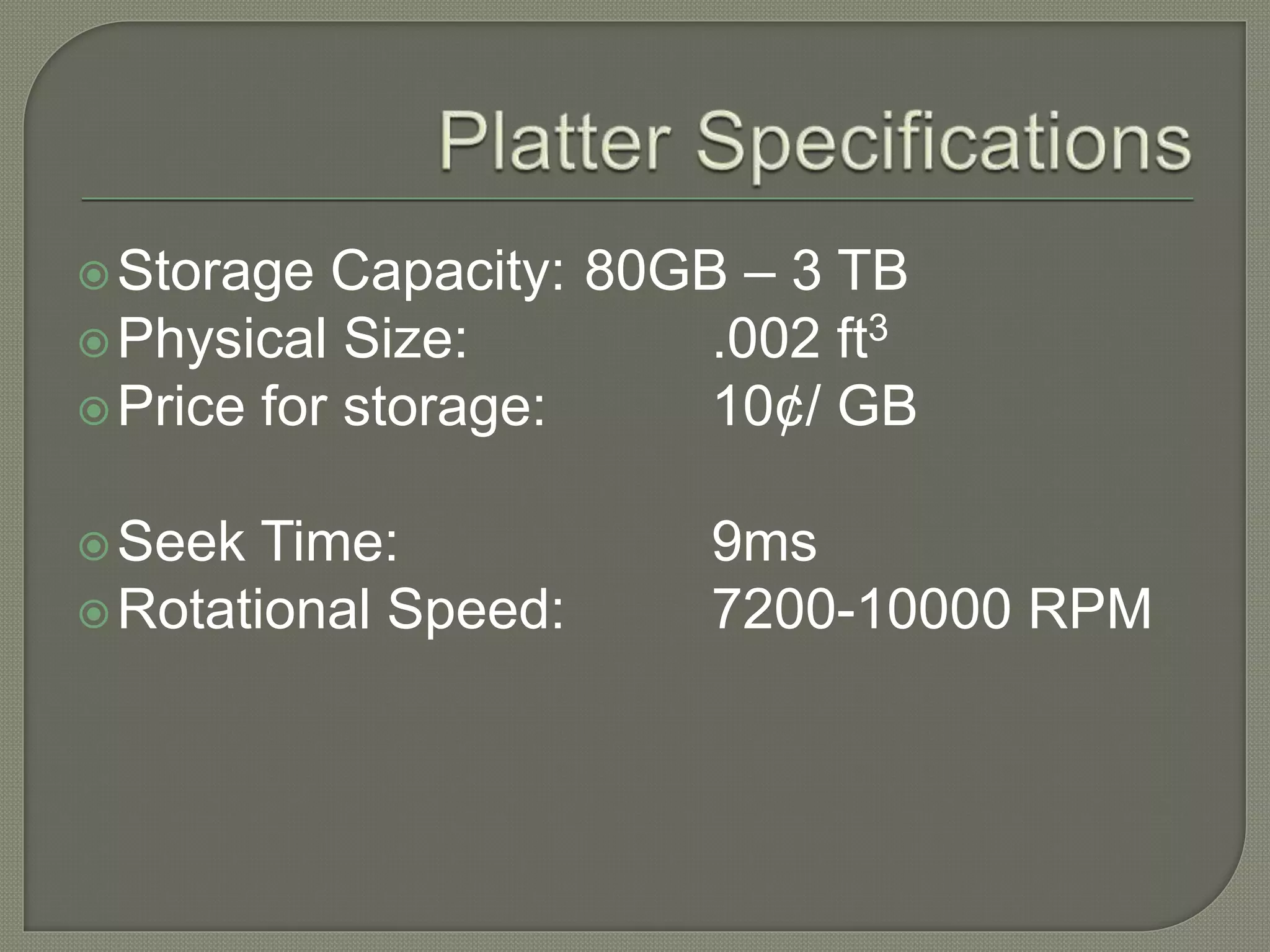 Storage Capacity: 80GB – 3 TB
Physical Size: .002 ft3
Price for storage: 10¢/ GB
Seek Time: 9ms
Rotational Speed: 7200-10000 RPM
 