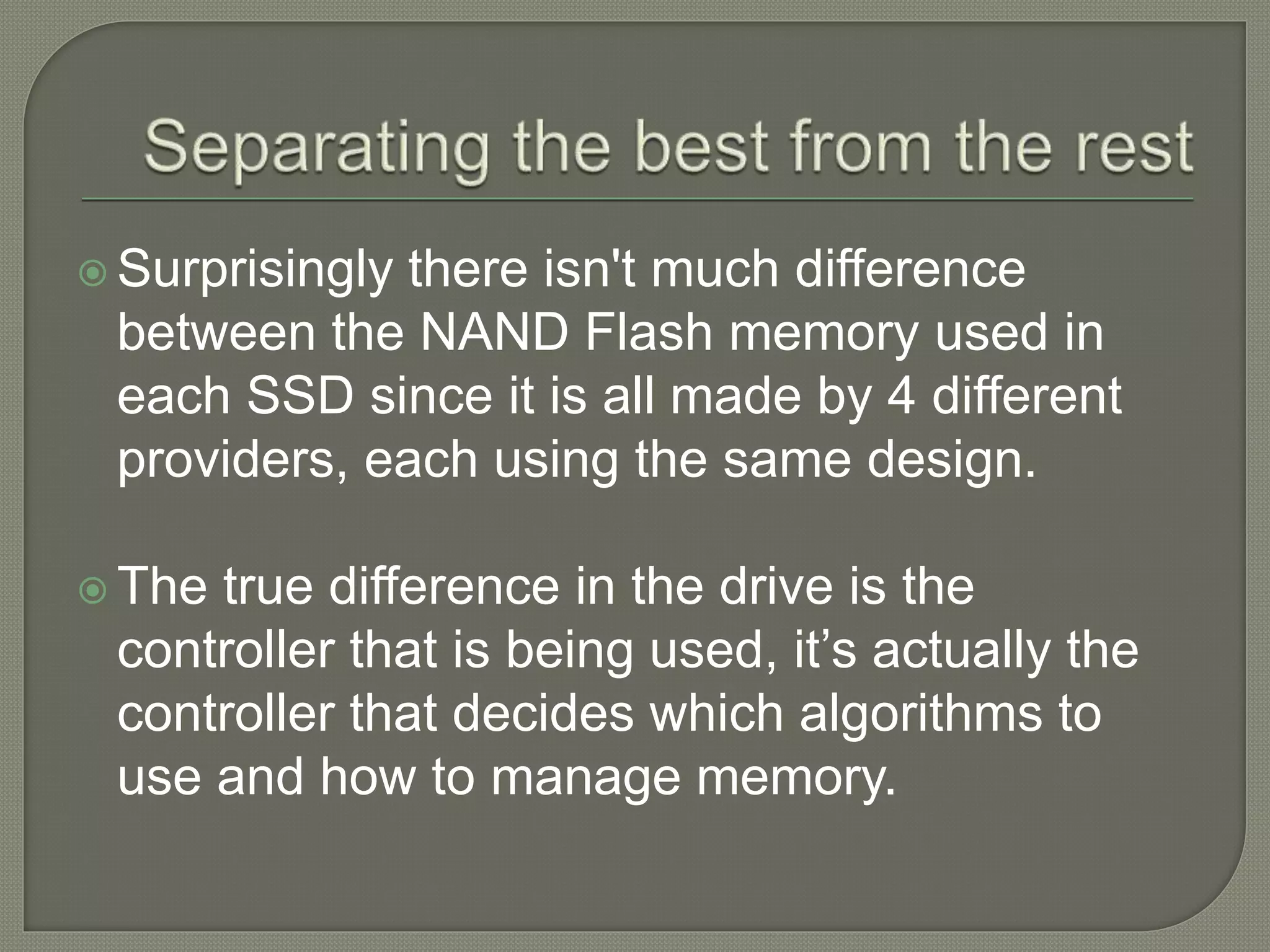  Surprisingly there isn't much difference
between the NAND Flash memory used in
each SSD since it is all made by 4 different
providers, each using the same design.
 The true difference in the drive is the
controller that is being used, it’s actually the
controller that decides which algorithms to
use and how to manage memory.
 