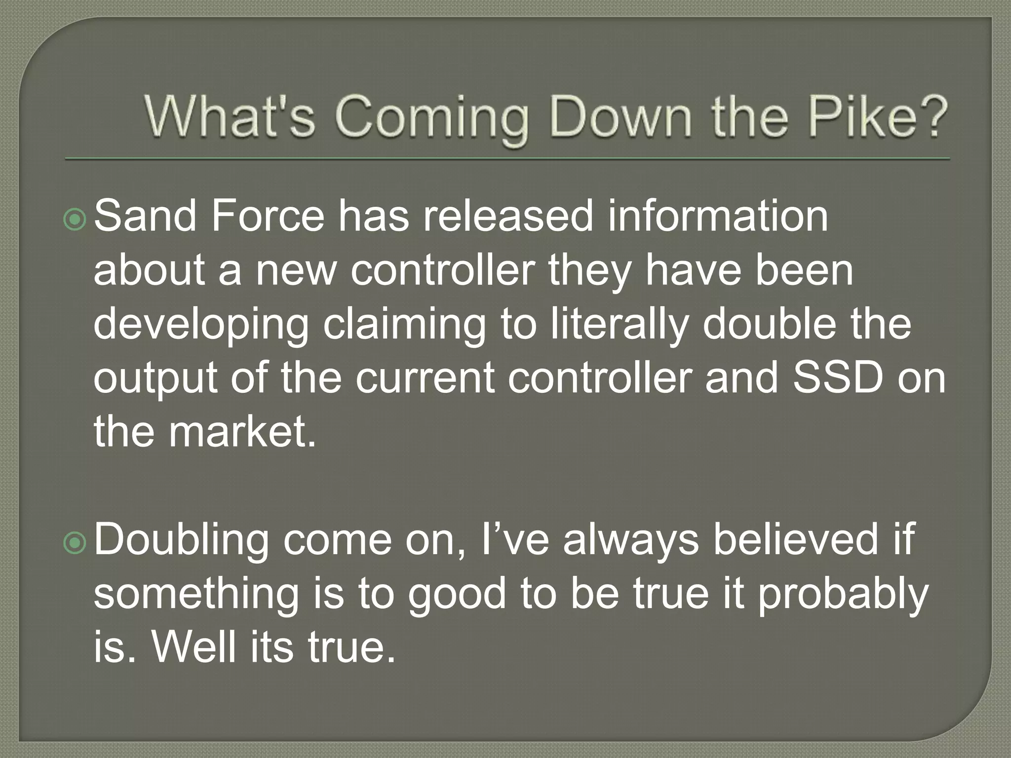 Sand Force has released information
about a new controller they have been
developing claiming to literally double the
output of the current controller and SSD on
the market.
Doubling come on, I’ve always believed if
something is to good to be true it probably
is. Well its true.
 