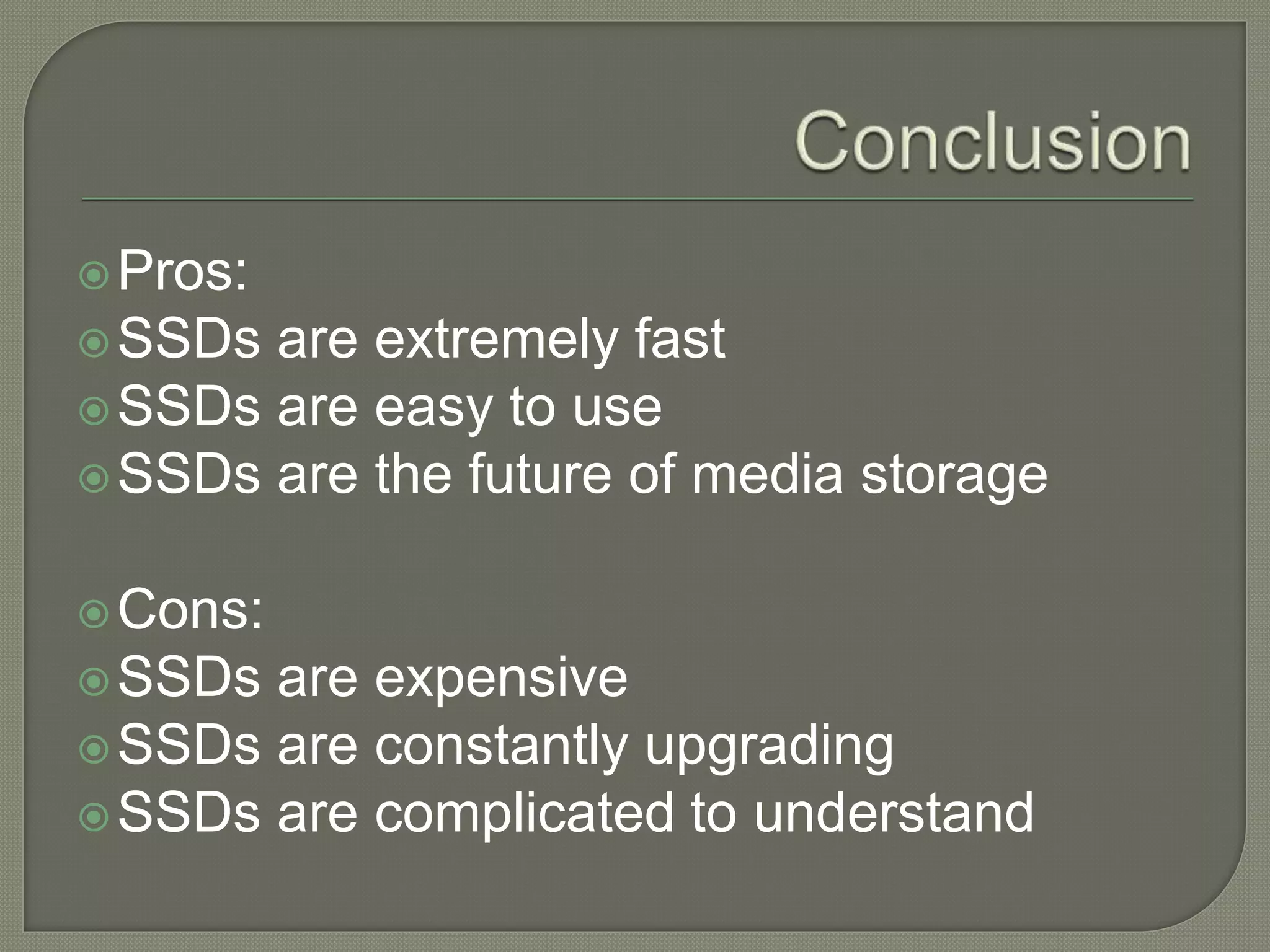 Pros:
SSDs are extremely fast
SSDs are easy to use
SSDs are the future of media storage
Cons:
SSDs are expensive
SSDs are constantly upgrading
SSDs are complicated to understand
 