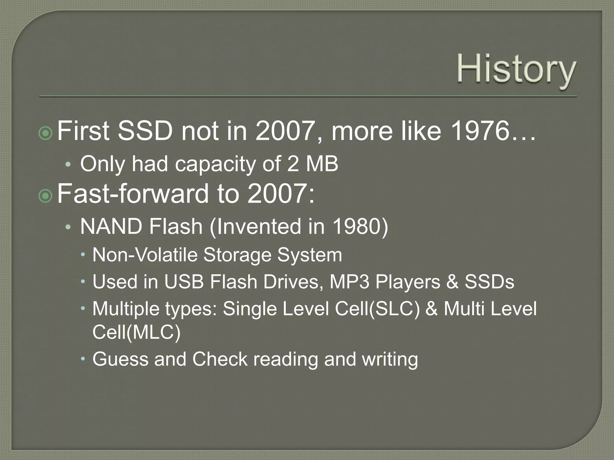 First SSD not in 2007, more like 1976…
• Only had capacity of 2 MB
Fast-forward to 2007:
• NAND Flash (Invented in 1980)
 Non-Volatile Storage System
 Used in USB Flash Drives, MP3 Players & SSDs
 Multiple types: Single Level Cell(SLC) & Multi Level
Cell(MLC)
 Guess and Check reading and writing
 