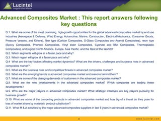 Advanced Composites Market : This report answers following
key questions
Q.1. What are some of the most promising, high-growth opportunities for the global advanced composites market by end use
industries (Aerospace & Defense, Wind Energy, Automotive, Marine, Construction, Electrical/electronics, Consumer Goods,
Pressure Vessels, and Others), fiber type (Carbon Composites, S-Glass Composites and Aramid Composites), resin type
(Epoxy Composites, Phenolic Composites, Vinyl ester Composites, Cyanate and BMI Composites, Thermoplastic
Composites), and region (North America, Europe, Asia Pacific, and the Rest of the World)?
Q.2. Which segments will grow at a faster pace and why?
Q.3. Which region will grow at a faster pace and why?
Q.4 What are the key factors affecting market dynamics? What are the drivers, challenges and business risks in advanced
composites market?
Q.5. What are the business risks and competitive threats in advanced composites market?
Q.6. What are the emerging trends in advanced composites market and reasons behind them?
Q.7. What are some of the changing demands of customers in the advanced composites market?
Q.8. What are the new developments in the advanced composites market? Which companies are leading these
developments?
Q.9. Who are the major players in advanced composites market? What strategic initiatives are key players pursuing for
business growth?
Q.10. What are some of the competing products in advanced composites market and how big of a threat do they pose for
loss of market share by material / product substitution?
Q.11. What M & A activities by the major advanced composites suppliers in last 5 years in advanced composites market?
4
 