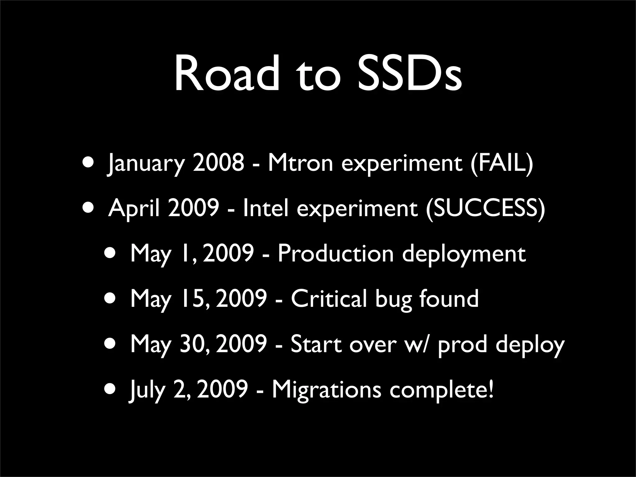 Road to SSDs
• January 2008 - Mtron experiment (FAIL)
• April 2009 - Intel experiment (SUCCESS)
• May 1, 2009 - Production deployment
• May 15, 2009 - Critical bug found
• May 30, 2009 - Start over w/ prod deploy
• July 2, 2009 - Migrations complete!