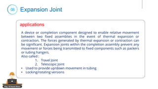 Eng. El Sayed Amer
08 Expansion Joint
applications
A device or completion component designed to enable relative movement
between two fixed assemblies in the event of thermal expansion or
contraction. The forces generated by thermal expansion or contraction can
be significant. Expansion joints within the completion assembly prevent any
movement or forces being transmitted to fixed components such as packers
or tubing hangers.
Also called :
1. Travel Joint
2. Telescopic Joint
• Used to provide up/down movement in tubing
• Locking/rotating versions
applications
 
