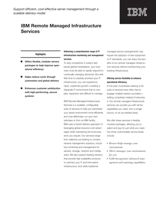 Support efficient, cost-effective server management through a
scalable delivery model



     IBM Remote Managed Infrastructure
     Services



                                           Delivering a comprehensive range of IT       managed service arrangements may
                   Highlights              infrastructure monitoring and management     require the adoption of new equipment
                                           services                                     or IT standards, you can enjoy the ben-
     ■   Offers ﬂexible, modular service
                                           To stay competitive in today’s fast-         eﬁts of our remote managed infrastruc-
         packages to help improve oper-
                                           paced global marketplace, your busi-         ture services without transforming your
         ational efficiency
                                           ness must be able to rapidly respond to      existing infrastructure.
                                           continually changing demands. But with
     ■   Helps reduce costs through
                                           little time to carefully architect your IT   Offering service ﬂexibility to enhance
         automation and global delivery
                                           infrastructure, you can experience           operational efficiency
                                           rapid, unplanned growth—creating a           In the past, businesses seeking a full
     ■   Enhances customer satisfaction
                                           disparate IT environment that is com-        suite of services have often had to
         with high-performing, secure
                                           plex, expensive and difficult to manage.     engage multiple solution providers—
         systems
                                                                                        adding complexity instead of reducing
                                           IBM Remote Managed Infrastructure            it. Our remote managed infrastructure
                                           Services is a scalable, conﬁgurable          services can provide you with all the
                                           suite of services to help you administer     capabilities you need, from a single
                                           your server environment more efficiently     source, on an as-needed basis.
                                           and cost-effectively—on your own
                                           premises or from an IBM facility.            We offer these services in ﬂexible,
                                           IBM uses a hybrid delivery approach of       modular packages, allowing you to
                                           leveraging global resource cost advan-       select and pay for just what you need.
                                           tages while maintaining the local pres-      Our three customizable service levels
                                           ence you require. Our services range         include:
                                           from selective out-tasking to compre-
                                           hensive management solutions, includ-        ●   Bronze—helps manage your
                                           ing monitoring and management for                environments
                                           servers, storage, network and middle-        ●   Silver—manages your environments
                                           ware. We also support leading vendors            for you
                                           that provide high availability products      ●   Gold—incorporates advanced man-
                                           to optimize your IT and information              agement and reporting capabilities
                                           infrastructure. And while traditional
 